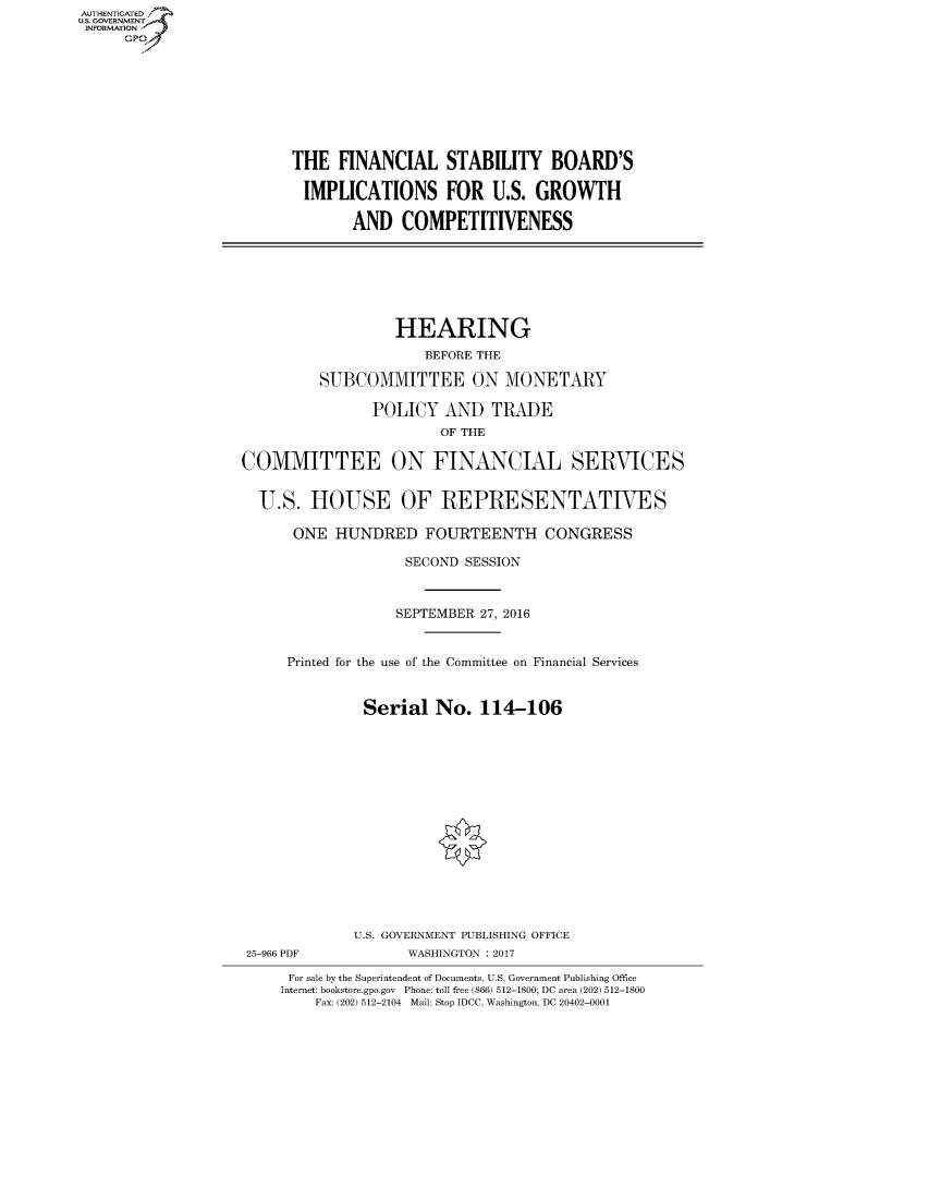 handle is hein.cbhear/fdsysarte0001 and id is 1 raw text is: AUT-ENTICATED
US. GOVERNMENT
INFORMATION
      GP









                          THE  FINANCIAL STABILITY BOARD'S

                          IMPLICATIONS FOR U.S. GROWTH

                                 AND   COMPETITIVENESS







                                      HEARING
                                          BEFORE THE

                             SUBCOMMITTEE ON MONETARY

                                   POLICY   AND   TRADE
                                           OF THE

                    COMMITTEE ON FINANCIAL SERVICES


                      U.S.  HOUSE OF REPRESENTATIVES

                          ONE  HUNDRED FOURTEENTH CONGRESS

                                       SECOND SESSION



                                       SEPTEMBER 27, 2016


                         Printed for the use of the Committee on Financial Services


                                  Serial   No.  114-106
















                                  U.S. GOVERNMENT PUBLISHING OFFICE
                    25-966 PDF         WASHINGTON : 2017

                         For sale by the Superintendent of Documents, U.S. Government Publishing Office
                         Internet: bookstore.gpo.gov Phone: toll free (866) 512-1800; DC area (202) 512-1800
                            Fax: (202) 512-2104 Mail: Stop IDCC, Washington, DC 20402-0001



