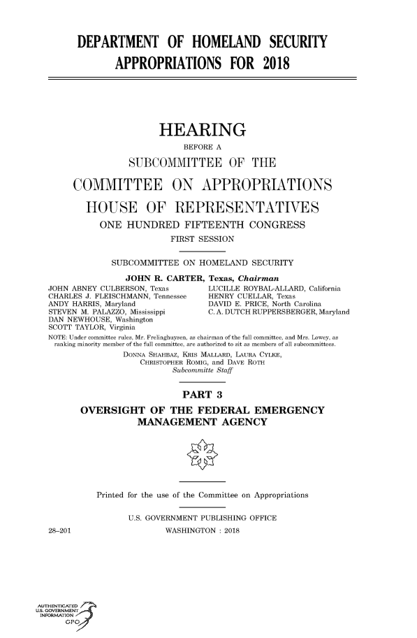 handle is hein.cbhear/fdsysascu0001 and id is 1 raw text is: 




DEPARTMENT OF HOMELAND SECURITY


       APPROPRIATIONS FOR 2018


      HEARING

           BEFORE A

SUBCOMMITTEE OF THE


     COMMITTEE ON APPROPRIATIONS


        HOUSE OF REPRESENTATIVES

          ONE   HUNDRED FIFTEENTH CONGRESS

                        FIRST SESSION


             SUBCOMMITTEE  ON HOMELAND   SECURITY

               JOHN  R. CARTER, Texas, Chairman
JOHN ABNEY CULBERSON, Texas     LUCILLE ROYBAL-ALLARD, California
CHARLES J. FLEISCHMANN, Tennessee HENRY CUELLAR, Texas
ANDY HARRIS, Maryland           DAVID E. PRICE, North Carolina
STEVEN M. PALAZZO, Mississippi  C. A. DUTCH RUPPERSBERGER, Maryland
DAN NEWHOUSE, Washington
SCOTT TAYLOR, Virginia
NOTE: Under committee rules, Mr. Frelinghuysen, as chairman of the full committee, and Mrs. Lowey, as
ranking minority member of the full committee, are authorized to sit as members of all subcommittees.
               DONNA SHAHBAZ, KRLS MALLARD, LAURA CYLKE,
                  CHRISTOPHER ROMIG, and DAVE ROTH
                         Subcommitte Staff


28-201


                    PART   3

OVERSIGHT OF THE FEDERAL EMERGENCY
           MANAGEMENT AGENCY








   Printed for the use of the Committee on Appropriations


          U.S. GOVERNMENT PUBLISHING OFFICE
                 WASHINGTON: 2018


AUTHENTICATED
uS. GOVERNMENT
INFORMATION
      GPO'


