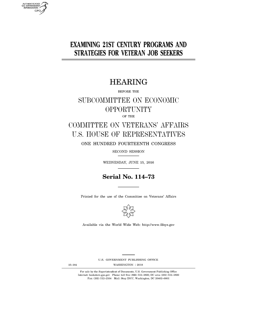 handle is hein.cbhear/fdsysasga0001 and id is 1 raw text is: AUT-ENTICATED
US. GOVERNMENT
INFORMATION
     GP









                     EXAMINING 21ST CENTURY PROGRAMS AND

                     STRATEGIES FOR VETERAN JOB SEEKERS







                                      HEARING

                                         BEFORE THE


                        SUBCOMMITTEE ON ECONOMIC

                                    OPPORTUNITY
                                           OF THE


                    COMMITTEE ON VETERANS' AFFAIRS

                    U.S. HOUSE OF REPRESENTATIVES

                         ONE  HUNDRED FOURTEENTH CONGRESS

                                       SECOND SESSION


                                   WEDNESDAY, JUNE 15, 2016



                                   Serial  No.  114-73




                         Printed for the use of the Committee on Veterans' Affairs







                         Available via the World Wide Web: http://www.fdsys.gov








                                 U.S. GOVERNMENT PUBLISHING OFFICE
                    25-184             WASHINGTON : 2018

                         For sale by the Superintendent of Documents, U.S. Government Publishing Office
                         Internet: bookstore.gpo.gov Phone: toll free (866) 512-1800; DC area (202) 512-1800
                            Fax: (202) 512-2104 Mail: Stop IDCC, Washington, DC 20402-0001


