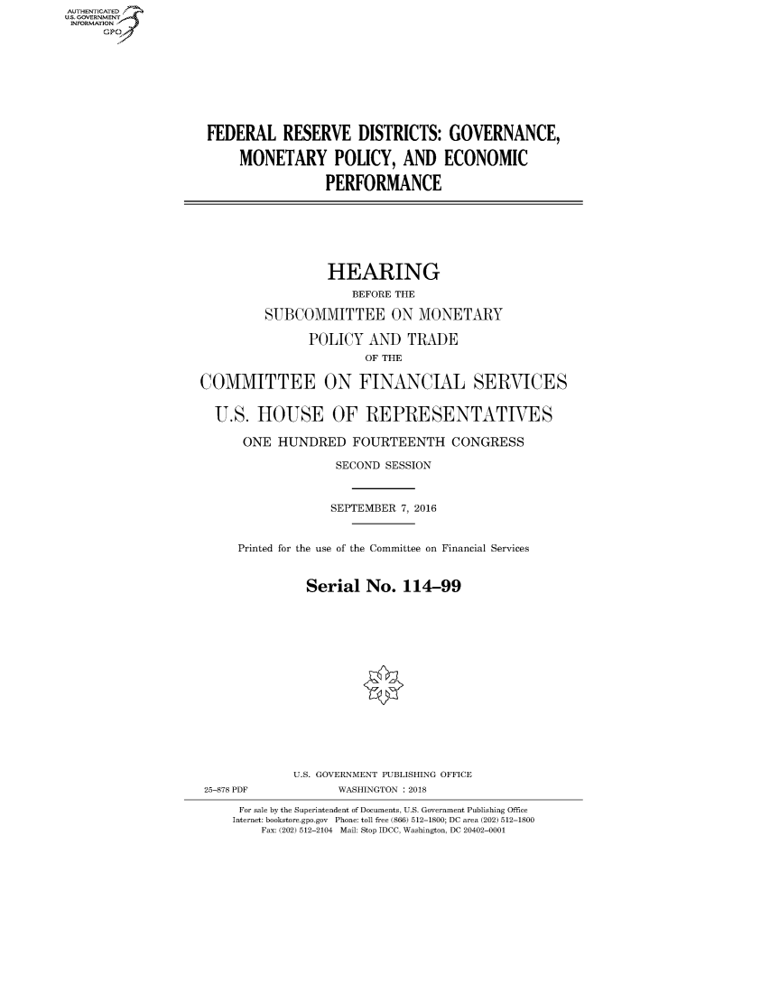 handle is hein.cbhear/fdsysasgi0001 and id is 1 raw text is: AUT-ENTICATED
US. GOVERNMENT
INFORMATION
     GP









                    FEDERAL RESERVE DISTRICTS: GOVERNANCE,

                         MONETARY POLICY, AND ECONOMIC

                                     PERFORMANCE







                                     HEARING
                                         BEFORE THE

                             SUBCOMMITTEE ON MONETARY

                                   POLICY  AND   TRADE
                                           OF THE

                   COMMITTEE ON FINANCIAL SERVICES


                     U.S.   HOUSE OF REPRESENTATIVES

                         ONE  HUNDRED FOURTEENTH CONGRESS

                                       SECOND SESSION



                                       SEPTEMBER 7, 2016


                         Printed for the use of the Committee on Financial Services



                                   Serial  No.  114-99
















                                 U.S. GOVERNMENT PUBLISHING OFFICE
                    25-878 PDF         WASHINGTON : 2018

                         For sale by the Superintendent of Documents, U.S. Government Publishing Office
                         Internet: bookstore.gpo.gov Phone: toll free (866) 512-1800; DC area (202) 512-1800
                            Fax: (202) 512-2104 Mail: Stop IDCC, Washington, DC 20402-0001


