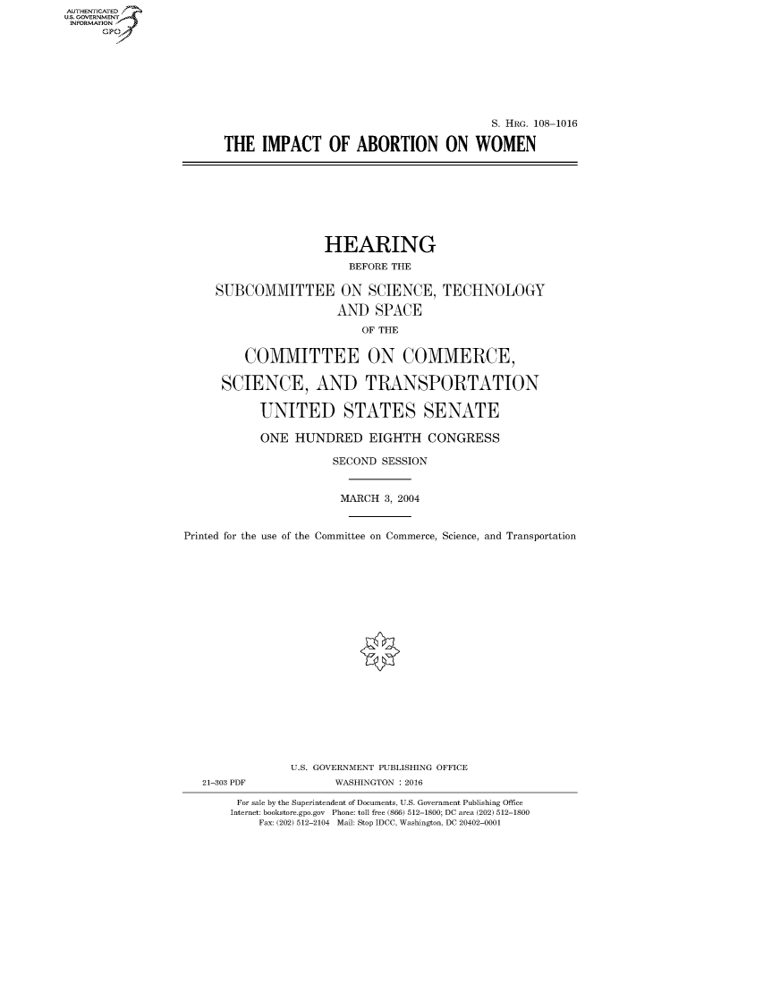 handle is hein.cbhear/fdsysaskn0001 and id is 1 raw text is: AUT-ENTICATED
US. GOVERNMENT
INFORMATION
      GP


                                        S. HRG. 108-1016

THE   IMPACT OF ABORTION ON WOMEN


                     HEARING

                         BEFORE THE

     SUBCOMMITTEE ON SCIENCE, TECHNOLOGY

                       AND   SPACE

                           OF THE


         COMMITTEE ON COMMERCE,

      SCIENCE, AND TRANSPORTATION


           UNITED STATES SENATE

           ONE   HUNDRED EIGHTH CONGRESS

                      SECOND  SESSION



                      MARCH   3, 2004



Printed for the use of the Committee on Commerce, Science, and Transportation


21-303 PDF


U.S. GOVERNMENT PUBLISHING OFFICE
       WASHINGTON : 2016


For sale by the Superintendent of Documents, U.S. Government Publishing Office
Internet: bookstore.gpo.gov Phone: toll free (866) 512-1800; DC area (202) 512-1800
    Fax: (202) 512-2104 Mail: Stop IDCC, Washington, DC 20402-0001


