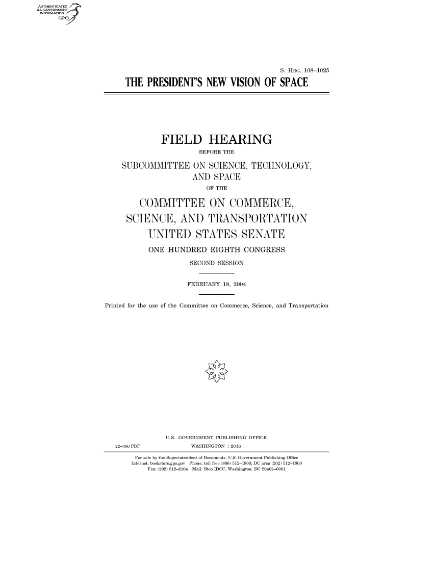 handle is hein.cbhear/fdsysaskw0001 and id is 1 raw text is: AUT-ENTICATED
US. GOVERNMENT
INFORMATION
      GP


                                         S. HRG. 108-1025

THE   PRESIDENT'S NEW VISION OF SPACE


               FIELD HEARING

                         BEFORE THE

    SUBCOMMITTEE ON SCIENCE, TECHNOLOGY,

                       AND   SPACE

                           OF THE


         COMMITTEE ON COMMERCE,

      SCIENCE, AND TRANSPORTATION


           UNITED STATES SENATE

           ONE   HUNDRED EIGHTH CONGRESS

                      SECOND  SESSION



                      FEBRUARY 18, 2004



Printed for the use of the Committee on Commerce, Science, and Transportation


22-360 PDF


U.S. GOVERNMENT PUBLISHING OFFICE
       WASHINGTON : 2016


For sale by the Superintendent of Documents, U.S. Government Publishing Office
Internet: bookstore.gpo.gov Phone: toll free (866) 512-1800; DC area (202) 512-1800
    Fax: (202) 512-2104 Mail: Stop IDCC, Washington, DC 20402-0001


