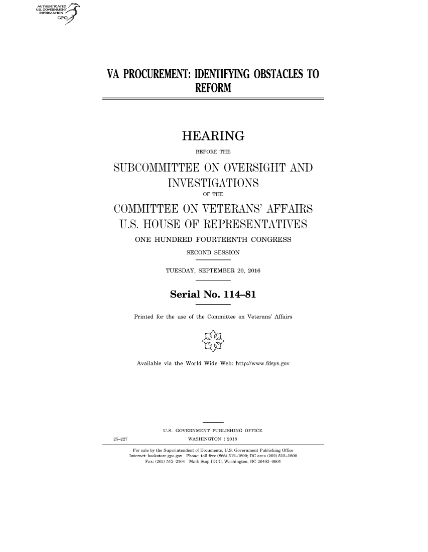 handle is hein.cbhear/fdsysasln0001 and id is 1 raw text is: AUT-ENTICATED
US. GOVERNMENT
INFORMATION
      GP









                  VA   PROCUREMENT: IDENTIFYING OBSTACLES TO

                                         REFORM







                                      HEARING

                                          BEFORE THE


                    SUBCOMMITTEE ON OVERSIGHT AND

                                  INVESTIGATIONS
                                           OF THE


                    COMMITTEE ON VETERANS' AFFAIRS

                      U.S.  HOUSE OF REPRESENTATIVES

                          ONE  HUNDRED FOURTEENTH CONGRESS

                                       SECOND SESSION


                                  TUESDAY, SEPTEMBER 20, 2016



                                  Serial No. 114-81


                         Printed for the use of the Committee on Veterans' Affairs







                         Available via the World Wide Web: http://www.fdsys.gov










                                 U.S. GOVERNMENT PUBLISHING OFFICE
                    25-227             WASHINGTON : 2018

                         For sale by the Superintendent of Documents, U.S. Government Publishing Office
                         Internet: bookstore.gpo.gov Phone: toll free (866) 512-1800; DC area (202) 512-1800
                            Fax: (202) 512-2104 Mail: Stop IDCC, Washington, DC 20402-0001


