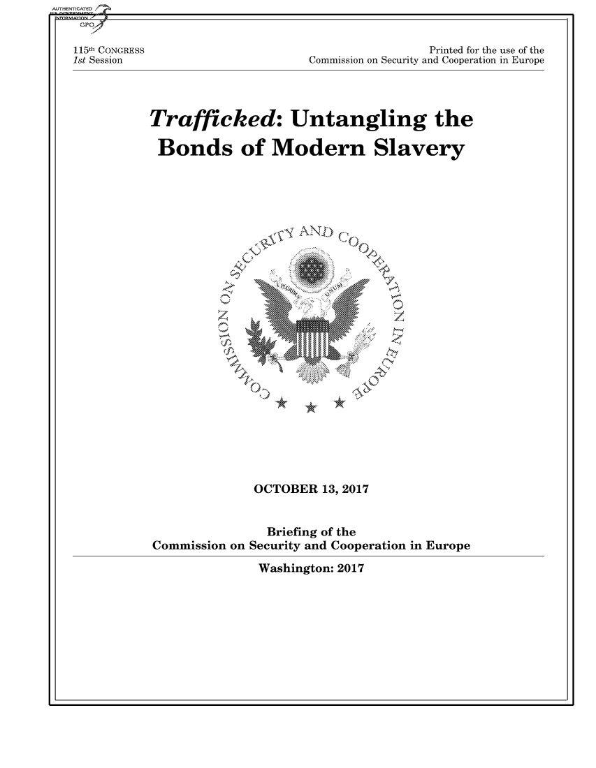 handle is hein.cbhear/fdsysasob0001 and id is 1 raw text is: 


115th CONGRESS
1st Session


                 Printed for the use of the
Commission on Security and Cooperation in Europe


Trafficked: Untangling the

Bonds of Modern Slavery


AND...


OCTOBER  13, 2017


Commission on


  Briefing of the
Security and Cooperation in Europe


Washington: 2017


AUTHENTICATED/


'e 0


-9  *   w


