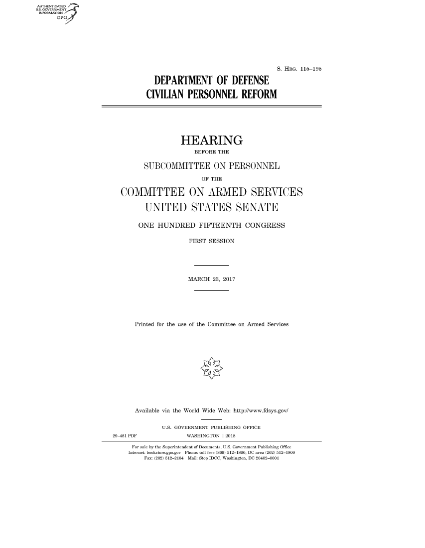 handle is hein.cbhear/fdsysasox0001 and id is 1 raw text is: AUT-ENTICATED
US. GOVERNMENT
INFORMATION
      GP


                                     S. HRG. 115-195

  DEPARTMENT OF DEFENSE

CIVILIAN PERSONNEL REFORM


                 HEARING
                     BEFORE THE


       SUBCOMMITTEE ON PERSONNEL

                       OF THE


COMMITTEE ON ARMED SERVICES


       UNITED STATES SENATE


     ONE  HUNDRED FIFTEENTH CONGRESS


                   FIRST SESSION






                   MARCH  23, 2017







    Printed for the use of the Committee on Armed Services


      Available via the World Wide Web: http://www.fdsys.gov/


              U.S. GOVERNMENT PUBLISHING OFFICE
29-481 PDF           WASHINGTON : 2018

     For sale by the Superintendent of Documents, U.S. Government Publishing Office
     Internet: bookstore.gpo.gov Phone: toll free (866) 512-1800; DC area (202) 512-1800
         Fax: (202) 512-2104 Mail: Stop IDCC, Washington, DC 20402-0001


