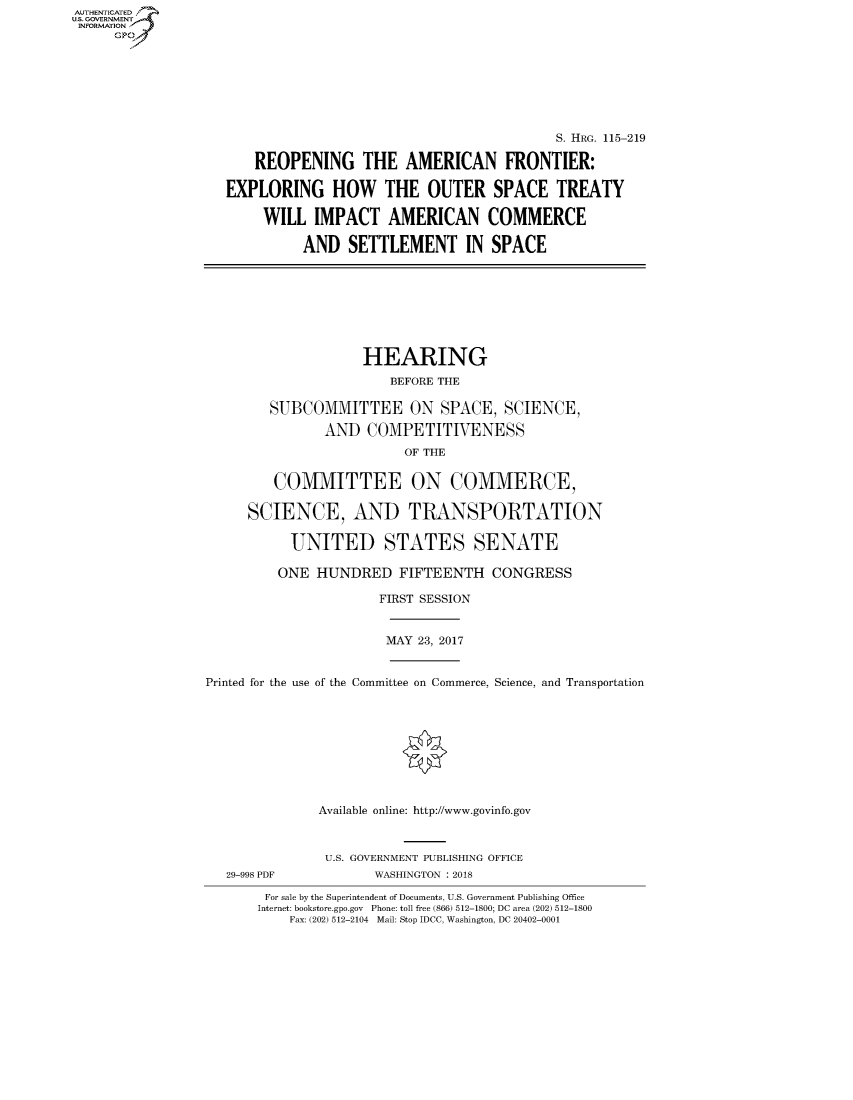 handle is hein.cbhear/fdsysaswl0001 and id is 1 raw text is: AUTHENTICATED
U.S. GOVERNMENT
INFORMATION
     GP


                                          S. HRG. 115-219

    REOPENING THE AMERICAN FRONTIER:

EXPLORING HOW THE OUTER SPACE TREATY

     WILL IMPACT AMERICAN COMMERCE

          AND SETTLEMENT IN SPACE


               HEARING
                  BEFORE THE

   SUBCOMMITTEE ON SPACE, SCIENCE,

          AND COMPETITIVENESS
                    OF THE


   COMMITTEE ON COMMERCE,

SCIENCE, AND TRANSPORTATION

     UNITED STATES SENATE

     ONE HUNDRED FIFTEENTH CONGRESS

                 FIRST SESSION


MAY 23, 2017


Printed for the use of the Committee on Commerce, Science, and Transportation









              Available online: http://www.govinfo.gov


29-998 PDF


U.S. GOVERNMENT PUBLISHING OFFICE
      WASHINGTON : 2018


For sale by the Superintendent of Documents, U.S. Government Publishing Office
Internet: bookstore.gpo.gov Phone: toll free (866) 512-1800; DC area (202) 512-1800
    Fax: (202) 512-2104 Mail: Stop IDCC, Washington, DC 20402-0001


