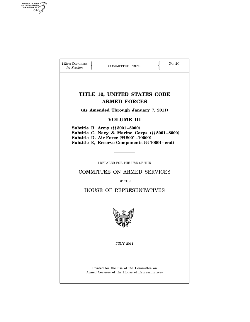 handle is hein.cbhear/fdsysatbt0001 and id is 1 raw text is: AUT-ENTICATED
US. GOVERNMENT
INFORMATION
     GP


112TH CONGRESS                               No. 2C
  1st Se    I      COMMITTEE PRINT





       TITLE   10, UNITED STATES CODE

                 ARMED FORCES

        (As Amended  Through January  7, 2011)

                   VOLUME III


B,
C,
D,
E,


Army  (§§ 3001-5000)
Navy  & Marine  Corps (§§ 5001-8000)
Air Force ( §8001-10000)
Reserve Components (§§ 10001-end)


        PREPARED FOR THE USE OF THE

COMMITTEE ON ARMED SERVICES

                 OF THE

  HOUSE OF REPRESENTATIVES











               JULY 2011


  Printed for the use of the Committee on
Armed Services of the House of Representatives


Subtitle
Subtitle
Subtitle
Subtitle


