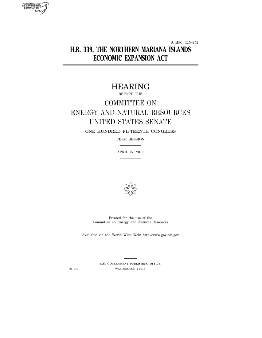 handle is hein.cbhear/fdsysatec0001 and id is 1 raw text is: AUT-ENTICATED
US. GOVERNMENT
INFORMATION
     GP


                                       S. HRG. 115-252

H.R. 339, THE  NORTHERN MARIANA ISLANDS

         ECONOMIC EXPANSION ACT


                HEARING
                   BEFORE THE


              COMMITTEE ON

ENERGY AND NATURAL RESOURCES

        UNITED STATES SENATE

      ONE  HUNDRED  FIFTEENTH  CONGRESS

                  FIRST SESSION


                  APRIL 27, 2017

















               Printed for the use of the
         Committee on Energy and Natural Resources


     Available via the World Wide Web: http://www.govinfo.gov







            U.S. GOVERNMENT PUBLISHING OFFICE
26-070           WASHINGTON : 2018


