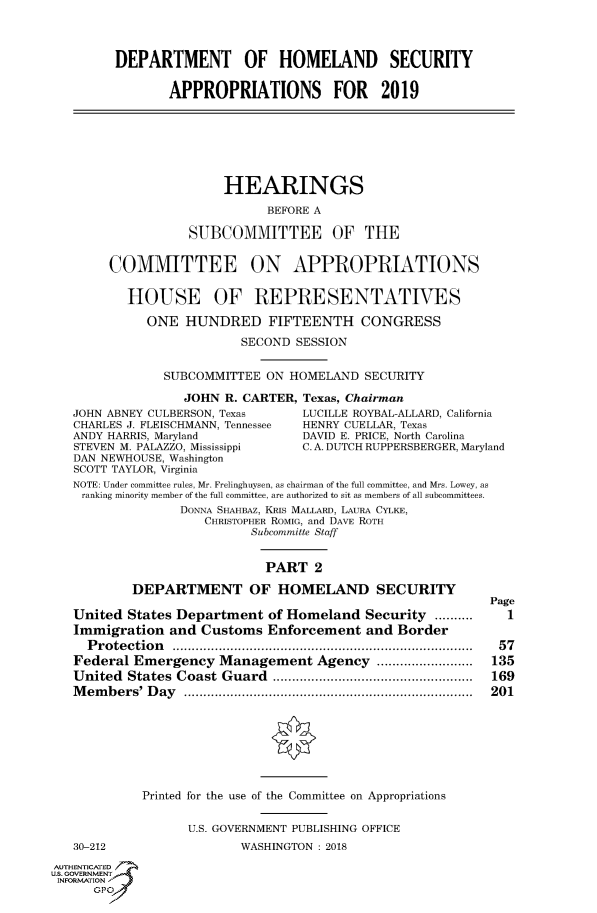 handle is hein.cbhear/fdsysatgx0001 and id is 1 raw text is: 



         DEPARTMENT OF HOMELAND SECURITY

                APPROPRIATIONS FOR 2019







                        HEARINGS
                              BEFORE A

                   SUBCOMMITTEE OF THE


        COMMITTEE ON APPROPRIATIONS


          HOUSE OF REPRESENTATIVES

             ONE  HUNDRED FIFTEENTH CONGRESS
                          SECOND SESSION


               SUBCOMMITTEE  ON  HOMELAND  SECURITY

                  JOHN  R. CARTER, Texas, Chairman
   JOHN ABNEY CULBERSON, Texas    LUCILLE ROYBAL-ALLARD, California
   CHARLES J. FLEISCHMANN, Tennessee  HENRY CUELLAR, Texas
   ANDY HARRIS, Maryland          DAVID E. PRICE, North Carolina
   STEVEN M. PALAZZO, Mississippi C. A. DUTCH RUPPERSBERGER, Maryland
   DAN NEWHOUSE, Washington
   SCOTT TAYLOR, Virginia
   NOTE: Under committee rules, Mr. Frelinghuysen, as chairman of the full committee, and Mrs. Lowey, as
   ranking minority member of the full committee, are authorized to sit as members of all subcommittees.
                  DONNA SHAHBAZ, KRIs MALLARD, LAURA CYLKE,
                     CHRISTOPHER ROMIG, and DAVE ROTH
                           Subcommitte Staff


                             PART   2

           DEPARTMENT OF HOMELAND SECURITY
                                                            Page
   United States Department   of Homeland  Security ..........        1
   Immigration  and  Customs  Enforcement  and Border
     Protection                     .................... ..................... 57
   Federal Emergency   Management   Agency  .................         135
   United States Coast Guard               ............................ 169
   Members'  Day        ................................. ....... 201








            Printed for the use of the Committee on Appropriations


                   U.S. GOVERNMENT PUBLISHING OFFICE
   30-212                 WASHINGTON: 2018
AUTHENTICATED
uS. GOVERNMENT
INFORMATION'
      GPO'


