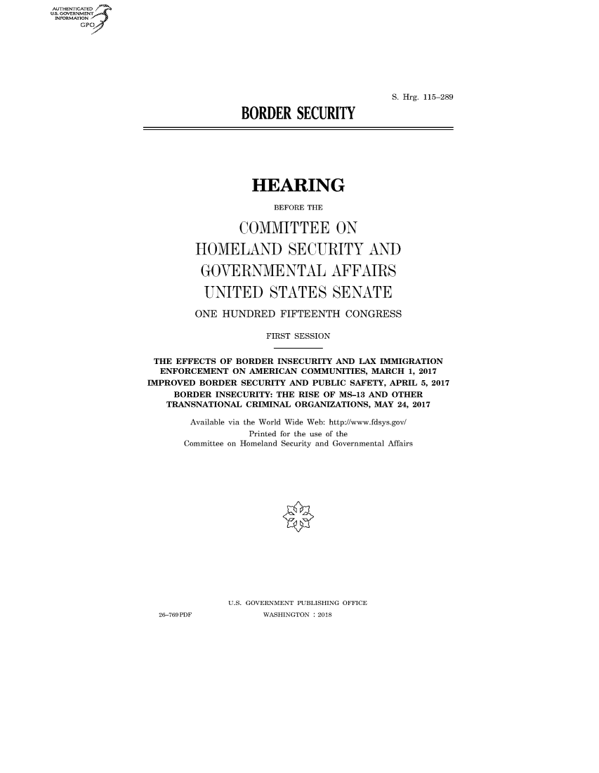 handle is hein.cbhear/fdsysatik0001 and id is 1 raw text is: AUT-ENTICATED
U.S. GOVERNMENT
INFORMATION
     GP


                          S. Hrg. 115-289

BORDER   SECURITY


                  HEARING

                      BEFORE THE


                COMMITTEE ON

        HOMELAND SECURITY AND

        GOVERNMENTAL AFFAIRS

          UNITED STATES SENATE

        ONE  HUNDRED   FIFTEENTH  CONGRESS

                    FIRST SESSION


 THE EFFECTS OF BORDER INSECURITY AND LAX IMMIGRATION
 ENFORCEMENT   ON AMERICAN COMMUNITIES, MARCH 1, 2017
IMPROVED BORDER SECURITY AND PUBLIC SAFETY, APRIL 5, 2017
     BORDER INSECURITY: THE RISE OF MS-13 AND OTHER
   TRANSNATIONAL CRIMINAL ORGANIZATIONS, MAY 24, 2017

       Available via the World Wide Web: http://www.fdsys.gov/
                 Printed for the use of the
      Committee on Homeland Security and Governmental Affairs


















              U.S. GOVERNMENT PUBLISHING OFFICE
  26-769PDF         WASHINGTON : 2018


