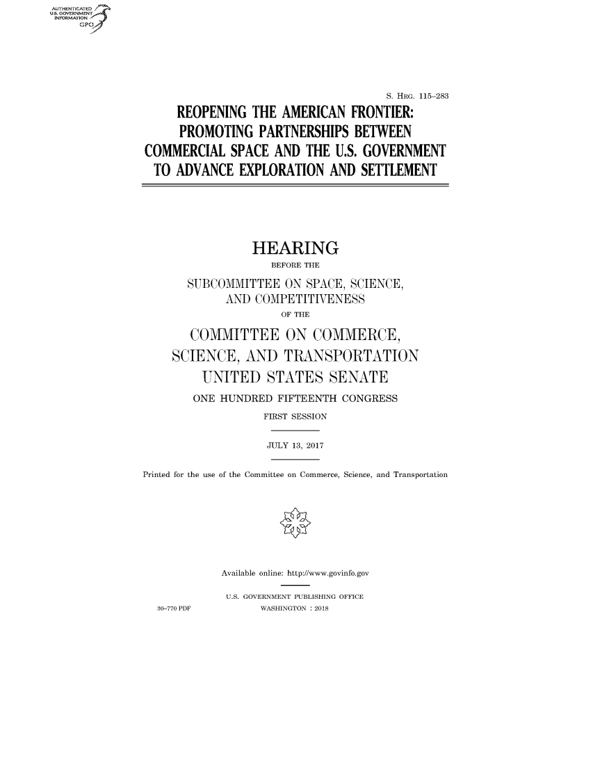 handle is hein.cbhear/fdsysatjb0001 and id is 1 raw text is: AUT-ENTICATED
US. GOVERNMENT
INFORMATION
     GP


                                      S. HRG. 115-283

     REOPENING   THE  AMERICAN  FRONTIER:

     PROMOTING PARTNERSHIPS BETWEEN

COMMERCIAL SPACE AND THE U.S. GOVERNMENT

TO   ADVANCE   EXPLORATION   AND  SETTLEMENT


                 HEARING
                    BEFORE THE

       SUBCOMMITTEE   ON  SPACE, SCIENCE,

             AND  COMPETITIVENESS
                      OF THE


       COMMITTEE ON COMMERCE,

     SCIENCE,   AND   TRANSPORTATION

         UNITED STATES SENATE

         ONE HUNDRED FIFTEENTH CONGRESS

                   FIRST SESSION


                   JULY 13, 2017


Printed for the use of the Committee on Commerce, Science, and Transportation











            Available online: http://www.govinfo.gov


            U.S. GOVERNMENT PUBLISHING OFFICE
  30-770 PDF      WASHINGTON : 2018


