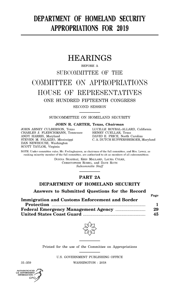 handle is hein.cbhear/fdsysatml0001 and id is 1 raw text is: 




        DEPARTMENT OF HOMELAND SECURITY


               APPROPRIATIONS FOR 2019







                       HEARINGS

                             BEFORE A

                  SUBCOMMITTEE OF THE


       COMMITTEE ON APPROPRIATIONS


          HOUSE OF REPRESENTATIVES

            ONE   HUNDRED FIFTEENTH CONGRESS

                         SECOND  SESSION


               SUBCOMMITTEE  ON HOMELAND  SECURITY

                 JOHN  R. CARTER, Texas, Chairman
  JOHN ABNEY CULBERSON, Texas    LUCILLE ROYBAL-ALLARD, California
  CHARLES J. FLEISCHMANN, Tennessee  HENRY CUELLAR, Texas
  ANDY HARRIS, Maryland          DAVID E. PRICE, North Carolina
  STEVEN M. PALAZZO, Mississippi C. A. DUTCH RUPPERSBERGER, Maryland
  DAN NEWHOUSE, Washington
  SCOTT TAYLOR, Virginia
  NOTE: Under committee rules, Mr. Frelinghuysen, as chairman of the full committee, and Mrs. Lowey, as
  ranking minority member of the full committee, are authorized to sit as members of all subcommittees.
                 DONNA SHAHBAZ, KRLS MALLARD, LAURA CYLKE,
                    CHRISTOPHER ROMIG, and DAVE ROTH
                          Subcommitte Staff


                            PART  2A

          DEPARTMENT OF HOMELAND SECURITY

        Answers  to Submitted  Questions  for the Record
                                                           Page
  Immigration  and  Customs  Enforcement  and Border
    Protection        ................................. ..........  1
  Federal Emergency   Management   Agency  ....    ............ 29
  United  States Coast Guard              ............................. 45








            Printed for the use of the Committee on Appropriations


                  U.S. GOVERNMENT PUBLISHING OFFICE
  31-359                 WASHINGTON: 2018

AUTHENTICATED
uS. GOVERNMENT
INFORMATION'
      GPO'


