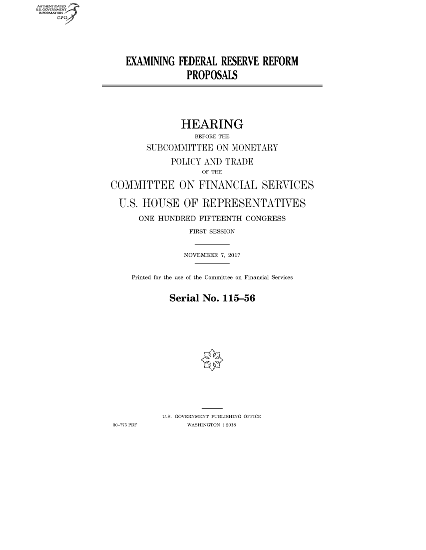 handle is hein.cbhear/fdsysatoy0001 and id is 1 raw text is: AUTHENTICATED
U.S. GOVERNMENT
INFORMATION
     GP


EXAMINING FEDERAL RESERVE REFORM

              PROPOSALS


                HEARING
                   BEFORE THE

        SUBCOMMITTEE ON MONETARY

             POLICY AND TRADE
                    OF THE

COMMITTEE ON FINANCIAL SERVICES

  U.S. HOUSE OF REPRESENTATIVES

      ONE HUNDRED FIFTEENTH CONGRESS

                  FIRST SESSION


                NOVEMBER 7, 2017


     Printed for the use of the Committee on Financial Services


             Serial No. 115-56
















             U.S. GOVERNMENT PUBLISHING OFFICE
30-775 PDF       WASHINGTON : 2018


