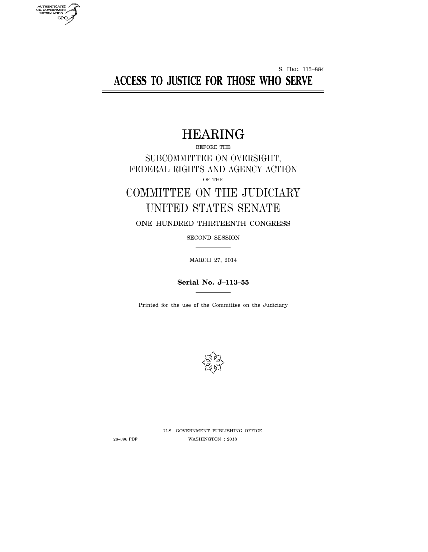 handle is hein.cbhear/fdsysatvr0001 and id is 1 raw text is: AUT-ENTICATED
US. GOVERNMENT
INFORMATION
     GP


                                      S. HRG. 113-884

ACCESS  TO  JUSTICE  FOR  THOSE  WHO   SERVE


                HEARING
                   BEFORE THE

       SUBCOMMITTEE ON OVERSIGHT,

    FEDERAL  RIGHTS  AND  AGENCY   ACTION
                    OF THE

   COMMITTEE ON THE JUDICIARY

       UNITED STATES SENATE

     ONE  HUNDRED  THIRTEENTH  CONGRESS

                 SECOND SESSION


                 MARCH 27, 2014


               Serial No. J-113-55


      Printed for the use of the Committee on the Judiciary




















           U.S. GOVERNMENT PUBLISHING OFFICE
28-396 PDF       WASHINGTON : 2018


