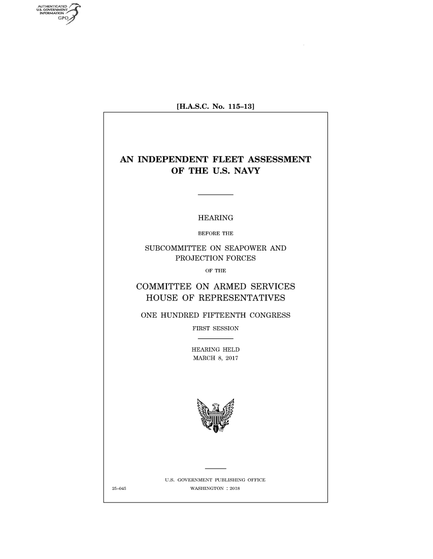 handle is hein.cbhear/fdsysatwf0001 and id is 1 raw text is: AUT-ENTICATED
US. GOVERNMENT
INFORMATION
     GP


[H.A.S.C. No. 115-131


  AN  INDEPENDENT FLEET ASSESSMENT

             OF  THE  U.S. NAVY






                   HEARING

                   BEFORE THE

       SUBCOMMITTEE   ON SEAPOWER  AND
              PROJECTION FORCES

                     OF THE


     COMMITTEE ON ARMED SERVICES

       HOUSE OF REPRESENTATIVES


       ONE HUNDRED  FIFTEENTH CONGRESS

                  FIRST SESSION


                  HEARING HELD
                  MARCH 8, 2017



















            U.S. GOVERNMENT PUBLISHING OFFICE
25-045           WASHINGTON : 2018


