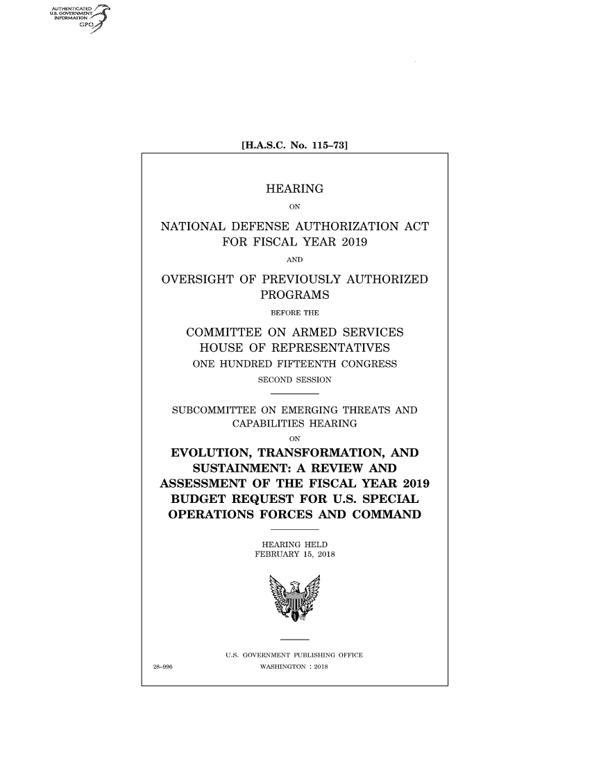 handle is hein.cbhear/fdsysatwz0001 and id is 1 raw text is: AUT-ENTICATED
US. GOVERNMENT
INFORMATION
    GP










                           [H.A.S.C. No. 115-73]



                               HEARING
                                  ON

                NATIONAL  DEFENSE  AUTHORIZATION   ACT
                         FOR FISCAL YEAR  2019
                                  AND

                OVERSIGHT  OF PREVIOUSLY  AUTHORIZED
                              PROGRAMS
                                BEFORE THE

                    COMMITTEE  ON  ARMED  SERVICES
                    HOUSE   OF  REPRESENTATIVES
                    ONE HUNDRED FIFTEENTH CONGRESS
                              SECOND SESSION


                 SUBCOMMITTEE ON EMERGING THREATS AND
                          CAPABILITIES HEARING
                                  ON
                 EVOLUTION,   TRANSFORMATION, AND
                    SUSTAINMENT:   A REVIEW   AND
                ASSESSMENT   OF THE  FISCAL  YEAR 2019
                BUDGET REQUEST FOR U.S. SPECIAL
                OPERATIONS FORCES AND COMMAND


                              HEARING HELD
                              FEBRUARY 15, 2018








                         U.S. GOVERNMENT PUBLISHING OFFICE
               28-996         WASHINGTON : 2018


