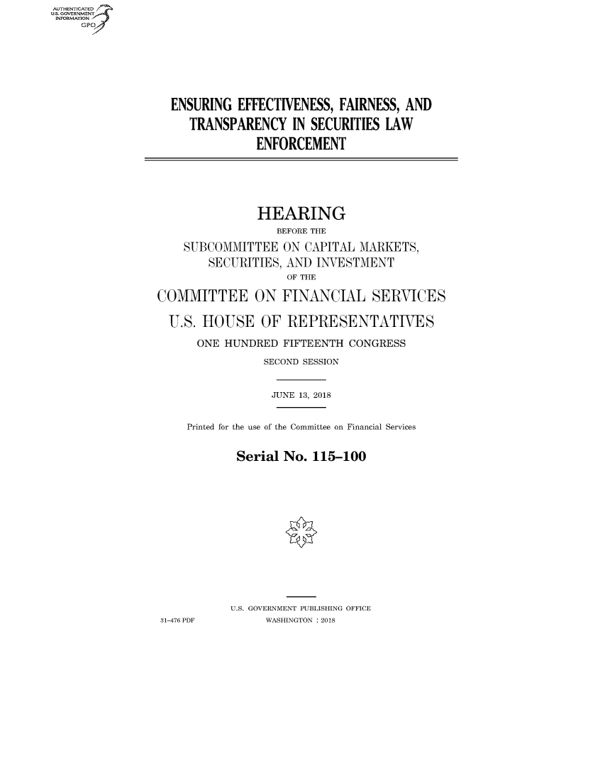 handle is hein.cbhear/fdsysatzh0001 and id is 1 raw text is: AUT-ENTICATED
US. GOVERNMENT
INFORMATION
     GP


ENSURING  EFFECTIVENESS,  FAIRNESS, AND

   TRANSPARENCY IN SECURITIES LAW

             ENFORCEMENT


               HEARING
                  BEFORE THE

    SUBCOMMITTEE   ON  CAPITAL MARKETS,

        SECURITIES, AND INVESTMENT
                    OF THE

COMMITTEE ON FINANCIAL SERVICES


  U.S. HOUSE OF REPRESENTATIVES

      ONE HUNDRED  FIFTEENTH CONGRESS

                SECOND SESSION



                  JUNE 13, 2018


     Printed for the use of the Committee on Financial Services


            Serial No.  115-100
















            U.S. GOVERNMENT PUBLISHING OFFICE
31-476 PDF       WASHINGTON : 2018


