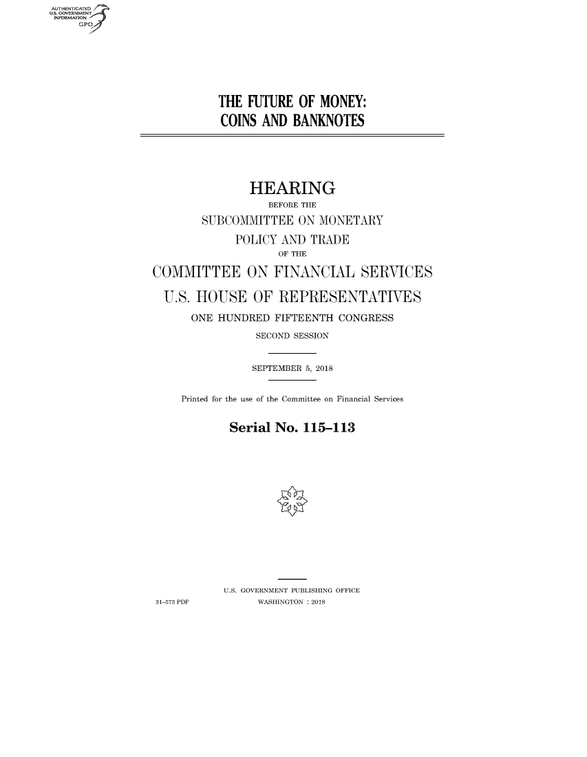 handle is hein.cbhear/fdsysatzp0001 and id is 1 raw text is: AUT-ENTICATED
US. GOVERNMENT
INFORMATION
     GP


THE  FUTURE  OF MONEY:

COINS  AND  BANKNOTES


                HEARING
                   BEFORE THE

        SUBCOMMITTEE ON MONETARY

             POLICY  AND  TRADE
                    OF THE

COMMITTEE ON FINANCIAL SERVICES


  U.S. HOUSE OF REPRESENTATIVES

      ONE  HUNDRED  FIFTEENTH CONGRESS

                 SECOND SESSION



                 SEPTEMBER 5, 2018


     Printed for the use of the Committee on Financial Services


            Serial  No. 115-113


















            U.S. GOVERNMENT PUBLISHING OFFICE
31-573 PDF       WASHINGTON : 2018


