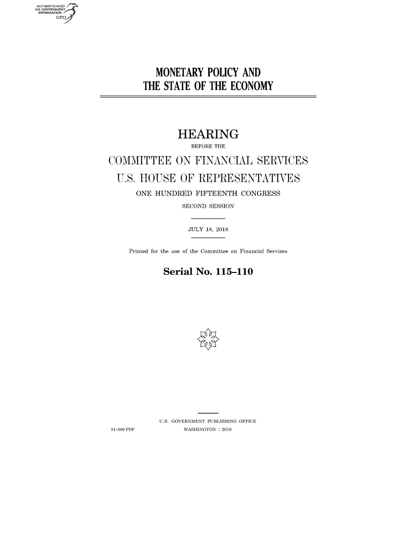 handle is hein.cbhear/fdsysauhi0001 and id is 1 raw text is: AUT-ENTICATED
US. GOVERNMENT
INFORMATION
     GP


   MONETARY POLICY AND

THE  STATE  OF THE  ECONOMY


                HEARING
                   BEFORE THE


COMMITTEE ON FINANCIAL SERVICES


  U.S. HOUSE OF REPRESENTATIVES

      ONE  HUNDRED  FIFTEENTH  CONGRESS

                 SECOND SESSION



                 JULY 18, 2018


     Printed for the use of the Committee on Financial Services


             Serial No.  115-110
























             U.S. GOVERNMENT PUBLISHING OFFICE
31-509 PDF       WASHINGTON : 2018


