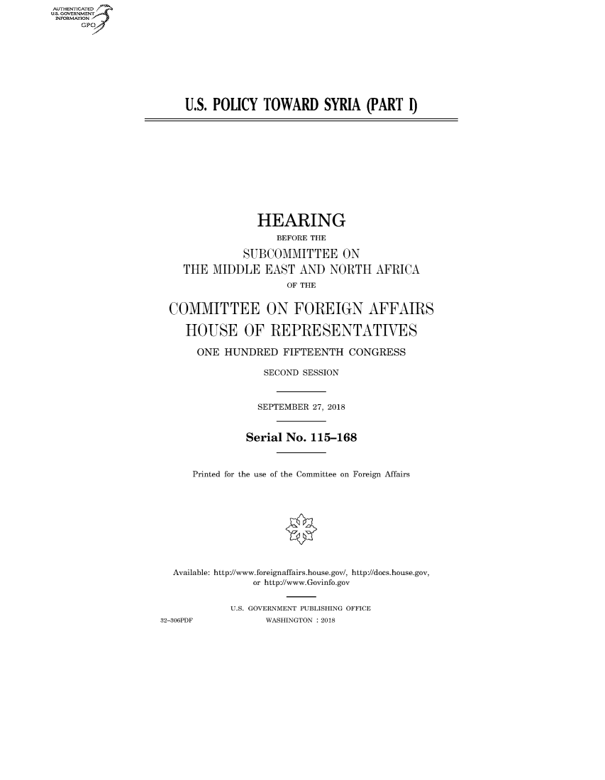handle is hein.cbhear/fdsysauhr0001 and id is 1 raw text is: AUT-ENTICATED
US. GOVERNMENT
INFORMATION
     GP


U.S. POLICY  TOWARD SYRIA (PART I)


                 HEARING
                    BEFORE THE

              SUBCOMMITTEE ON

    THE  MIDDLE   EAST  AND  NORTH   AFRICA
                      OF THE


 COMMITTEE ON FOREIGN AFFAIRS

    HOUSE OF REPRESENTATIVES

      ONE  HUNDRED   FIFTEENTH  CONGRESS

                  SECOND SESSION



                  SEPTEMBER 27, 2018


               Serial No. 115-168



     Printed for the use of the Committee on Foreign Affairs










  Available: http://www.foreignaffairs.house.gov/, http://does.house.gov,
                or http://www.Govinfo.gov


            U.S. GOVERNMENT PUBLISHING OFFICE
32-306PDF         WASHINGTON : 2018


