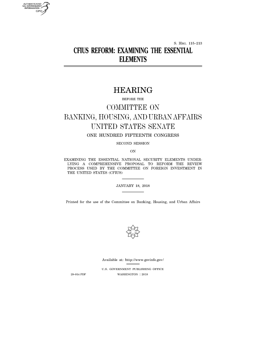 handle is hein.cbhear/fdsysaujx0001 and id is 1 raw text is: AUT-ENTICATED
U.S. GOVERNMENT
INFORMATION
     GP


                                       S. HRG. 115-213

CFIUS  REFORM:   EXAMINING THE ESSENTIAL

                  ELEMENTS


                   HEARING

                       BEFORE THE

                 COMMITTEE ON

BANKING, HOUSING, AND URBAN AFFAIRS

          UNITED STATES SENATE

          ONE HUNDRED   FIFTEENTH  CONGRESS

                    SECOND SESSION

                          ON

EXAMINING THE ESSENTIAL NATIONAL SECURITY ELEMENTS UNDER-
LYING  A  COMPREHENSIVE PROPOSAL TO REFORM THE  REVIEW
PROCESS  USED BY THE COMMITTEE ON FOREIGN INVESTMENT IN
THE  UNITED STATES (CFIUS)


                    JANUARY 18, 2018



 Printed for the use of the Committee on Banking, Housing, and Urban Affairs














               Available at: http://www.govinfo.gov/

               U.S. GOVERNMENT PUBLISHING OFFICE
   29-914 PDF        WASHINGTON : 2018


