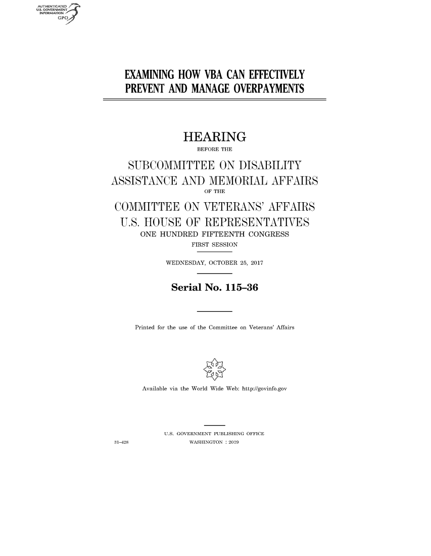 handle is hein.cbhear/fdsysaumw0001 and id is 1 raw text is: AUT-ENTICATED
US. GOVERNMENT
INFORMATION
     GP


EXAMINING  HOW   VBA  CAN  EFFECTIVELY

PREVENT  AND  MANAGE   OVERPAYMENTS


                HEARING
                  BEFORE THE


    SUBCOMMITTEE ON DISABILITY

ASSISTANCE AND MEMORIAL AFFAIRS
                    OF THE


 COMMITTEE ON VETERANS' AFFAIRS

 U.S.  HOUSE OF REPRESENTATIVES
      ONE  HUNDRED FIFTEENTH  CONGRESS
                 FIRST SESSION


            WEDNESDAY, OCTOBER 25, 2017



            Serial  No.  115-36





     Printed for the use of the Committee on Veterans' Affairs









       Available via the World Wide Web: http://govinfo.gov






           U.S. GOVERNMENT PUBLISHING OFFICE
 31-428          WASHINGTON : 2019


