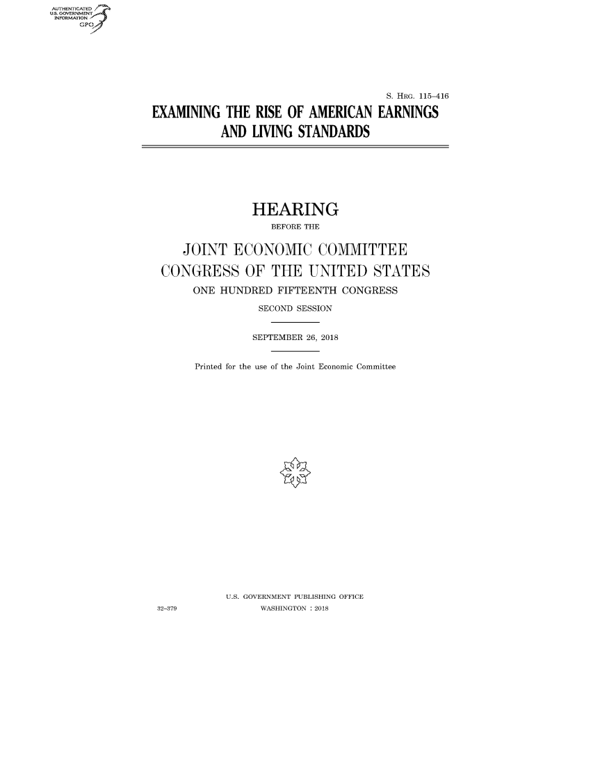 handle is hein.cbhear/fdsysauoe0001 and id is 1 raw text is: AUT-ENTICATED
US. GOVERNMENT
INFORMATION
     GP


                                       S. HRG. 115-416

EXAMINING   THE  RISE OF  AMERICAN   EARNINGS

           AND  LIVING  STANDARDS


                HEARING
                   BEFORE THE


    JOINT ECONOMIC COMMITTEE

 CONGRESS OF THE UNITED STATES

      ONE HUNDRED   FIFTEENTH CONGRESS

                 SECOND SESSION


                 SEPTEMBER 26, 2018


      Printed for the use of the Joint Economic Committee


























           U.S. GOVERNMENT PUBLISHING OFFICE
32-379           WASHINGTON : 2018


