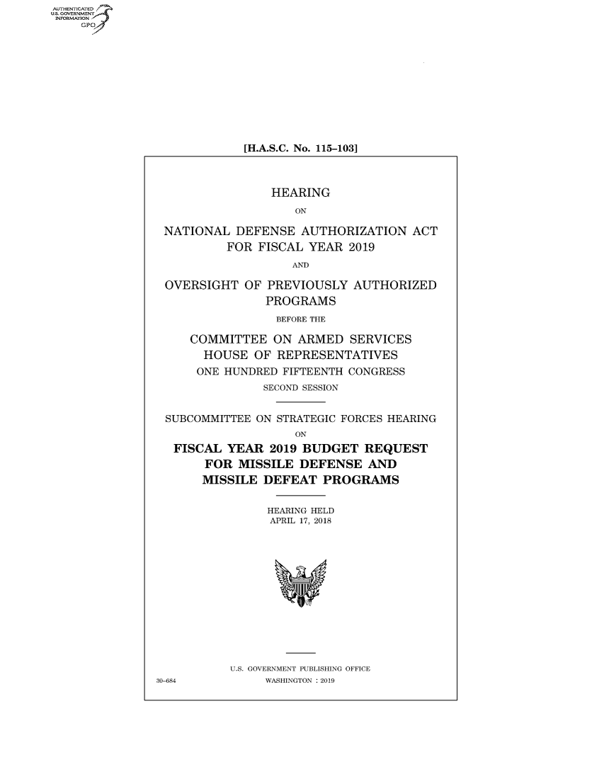 handle is hein.cbhear/fdsysauwp0001 and id is 1 raw text is: AUT-ENTICATED
US. GOVERNMENT
INFORMATION
    GP


[H.A.S.C. No. 115-103]


                 HEARING

                    ON

 NATIONAL   DEFENSE  AUTHORIZATION   ACT
          FOR  FISCAL YEAR  2019

                    AND

 OVERSIGHT   OF PREVIOUSLY   AUTHORIZED
                PROGRAMS

                  BEFORE THE

     COMMITTEE   ON  ARMED  SERVICES
       HOUSE  OF  REPRESENTATIVES
       ONE HUNDRED FIFTEENTH CONGRESS
                SECOND SESSION


 SUBCOMMITTEE  ON STRATEGIC FORCES HEARING
                    ON
   FISCAL YEAR   2019 BUDGET  REQUEST
       FOR  MISSILE  DEFENSE   AND
       MISSILE  DEFEAT  PROGRAMS


                HEARING HELD
                APRIL 17, 2018














           U.S. GOVERNMENT PUBLISHING OFFICE
30-684          WASHINGTON : 2019


