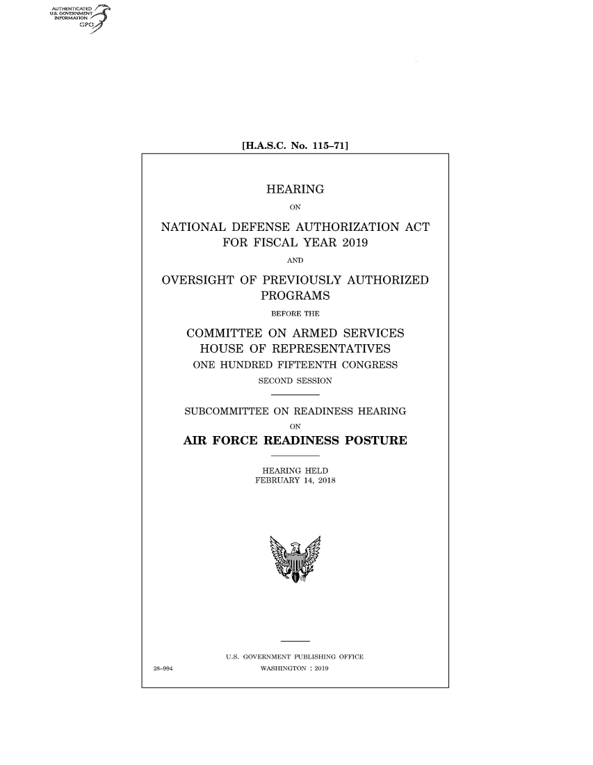 handle is hein.cbhear/fdsysavac0001 and id is 1 raw text is: AUT-ENTICATED
US. GOVERNMENT
INFORMATION
     GP


[H.A.S.C. No. 115-711


                 HEARING

                     ON

 NATIONAL   DEFENSE   AUTHORIZATION   ACT

           FOR FISCAL  YEAR  2019

                    AND

 OVERSIGHT   OF  PREVIOUSLY   AUTHORIZED

                PROGRAMS

                  BEFORE THE

     COMMITTEE ON ARMED SERVICES

       HOUSE   OF REPRESENTATIVES

       ONE HUNDRED FIFTEENTH CONGRESS

                SECOND SESSION


     SUBCOMMITTEE ON READINESS HEARING
                     ON

    AIR  FORCE   READINESS   POSTURE


                 HEARING HELD
                 FEBRUARY 14, 2018




















           U.S. GOVERNMENT PUBLISHING OFFICE
28-994          WASHINGTON : 2019


