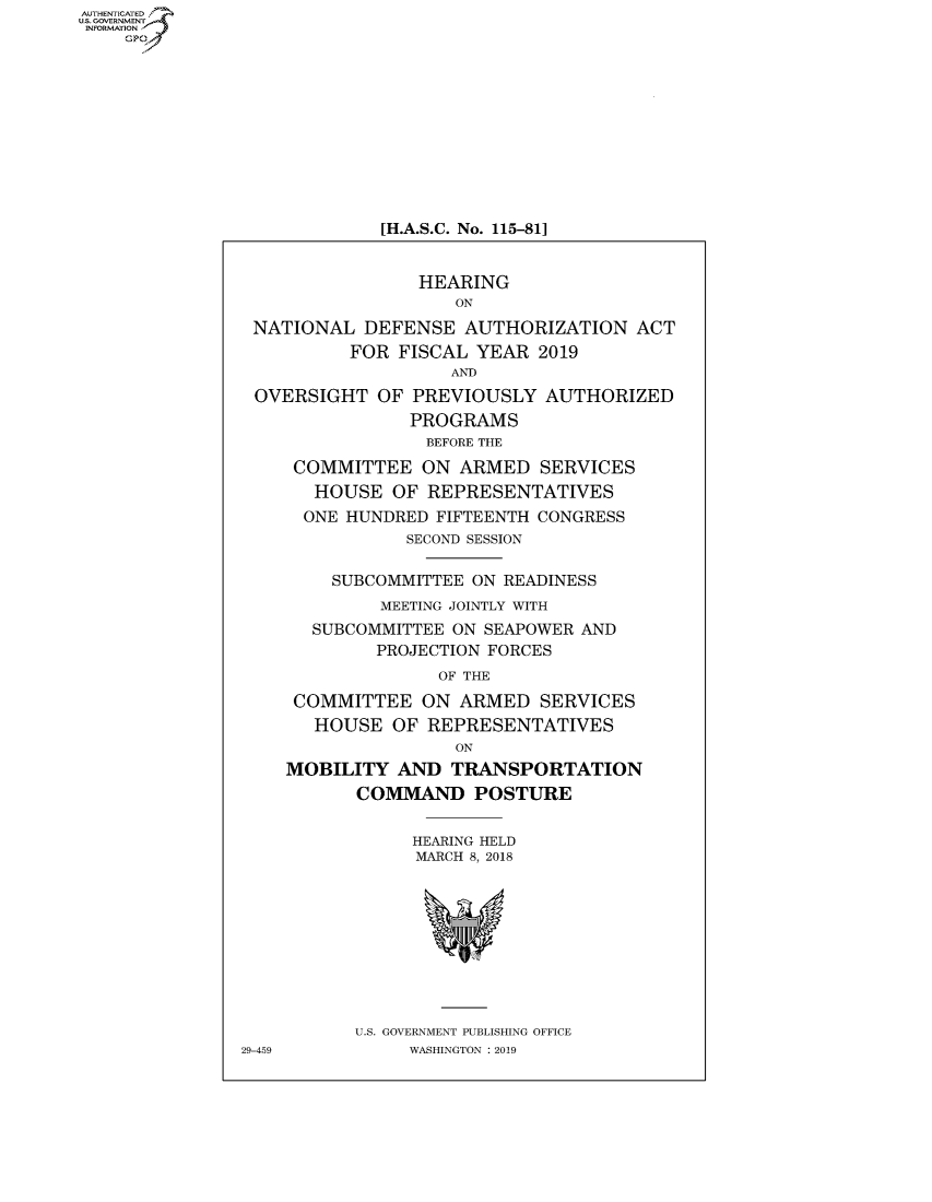 handle is hein.cbhear/fdsysavae0001 and id is 1 raw text is: AUT-ENTICATED
US. GOVERNMENT
INFORMATION
    GP











                            [H.A.S.C. No. 115-81]


                                HEARING
                                   ON

                NATIONAL   DEFENSE  AUTHORIZATION   ACT
                         FOR  FISCAL YEAR  2019
                                   AND
                 OVERSIGHT  OF PREVIOUSLY   AUTHORIZED
                               PROGRAMS
                                 BEFORE THE

                    COMMITTEE   ON  ARMED  SERVICES
                      HOUSE  OF  REPRESENTATIVES
                      ONE HUNDRED FIFTEENTH CONGRESS
                               SECOND SESSION

                        SUBCOMMITTEE ON READINESS
                            MEETING JOINTLY WITH
                      SUBCOMMITTEE ON SEAPOWER AND
                            PROJECTION FORCES
                                  OF THE

                    COMMITTEE   ON  ARMED  SERVICES
                      HOUSE  OF  REPRESENTATIVES
                                   ON
                   MOBILITY   AND  TRANSPORTATION
                          COMMAND POSTURE


                               HEARING HELD
                               MARCH 8, 2018










                          U.S. GOVERNMENT PUBLISHING OFFICE
               29-459          WASHINGTON : 2019



