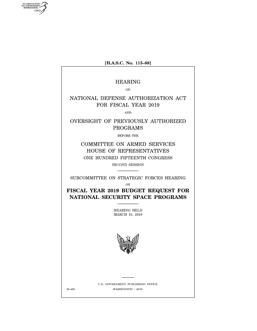 handle is hein.cbhear/fdsysavai0001 and id is 1 raw text is: AUT-ENTICATED
US. GOVERNMENT
INFORMATION
    GP


[H.A.S.C. No. 115-881


                 HEARING

                    ON

 NATIONAL   DEFENSE  AUTHORIZATION   ACT

          FOR  FISCAL YEAR  2019

                    AND

 OVERSIGHT   OF PREVIOUSLY   AUTHORIZED

                PROGRAMS

                  BEFORE THE

     COMMITTEE   ON  ARMED  SERVICES

       HOUSE  OF  REPRESENTATIVES

       ONE HUNDRED FIFTEENTH CONGRESS

                SECOND SESSION


 SUBCOMMITTEE  ON STRATEGIC FORCES HEARING
                    ON

FISCAL  YEAR  2019 BUDGET   REQUEST   FOR

NATIONAL SECURITY SPACE PROGRAMS


                HEARING HELD
                MARCH 15, 2018


















           U.S. GOVERNMENT PUBLISHING OFFICE
29-492          WASHINGTON : 2019


