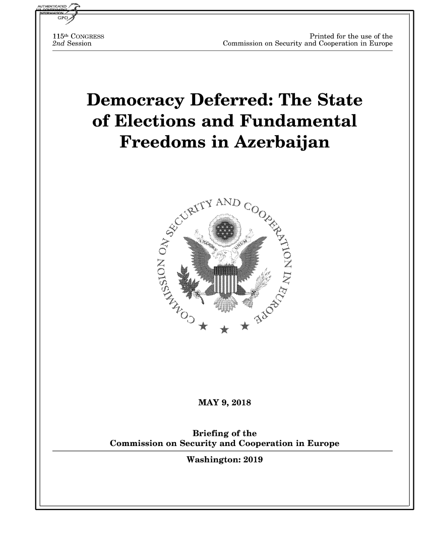 handle is hein.cbhear/fdsysavaj0001 and id is 1 raw text is: AUTHENTICATED/
    GPO

    115th CONGRESS                             Printed for the use of the
    2nd Session                 Commission on Security and Cooperation in Europe





         Democracy Deferred: The State

         of  Elections and Fundamental

              Freedoms in Azerbaijan










                           0        10
                               *0













                            MAY 9, 2018


                            Briefing of the
             Commission on Security and Cooperation in Europe

                          Washington: 2019


