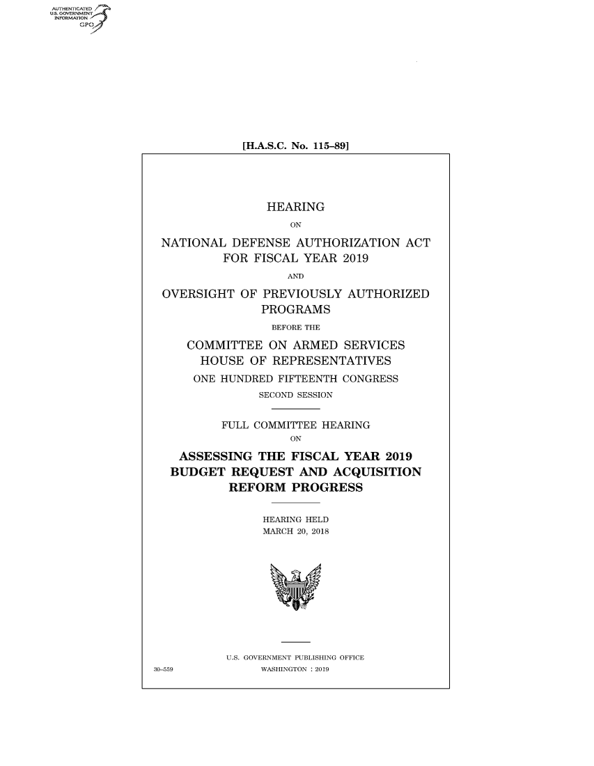 handle is hein.cbhear/fdsysavak0001 and id is 1 raw text is: AUT-ENTICATED
US. GOVERNMENT
INFORMATION
    GP












                             [H.A.S.C. No. 115-891






                                HEARING

                                    ON

                 NATIONAL  DEFENSE   AUTHORIZATION   ACT
                          FOR FISCAL  YEAR  2019

                                   AND

                 OVERSIGHT  OF  PREVIOUSLY  AUTHORIZED
                               PROGRAMS

                                 BEFORE THE

                    COMMITTEE ON ARMED SERVICES
                      HOUSE   OF REPRESENTATIVES

                      ONE HUNDRED FIFTEENTH CONGRESS
                               SECOND SESSION


                         FULL COMMITTEE HEARING
                                    ON

                   ASSESSING   THE  FISCAL  YEAR  2019
                   BUDGET  REQUEST   AND  ACQUISITION
                           REFORM   PROGRESS


                                HEARING HELD
                                MARCH 20, 2018













                          U.S. GOVERNMENT PUBLISHING OFFICE
               30-559          WASHINGTON : 2019


