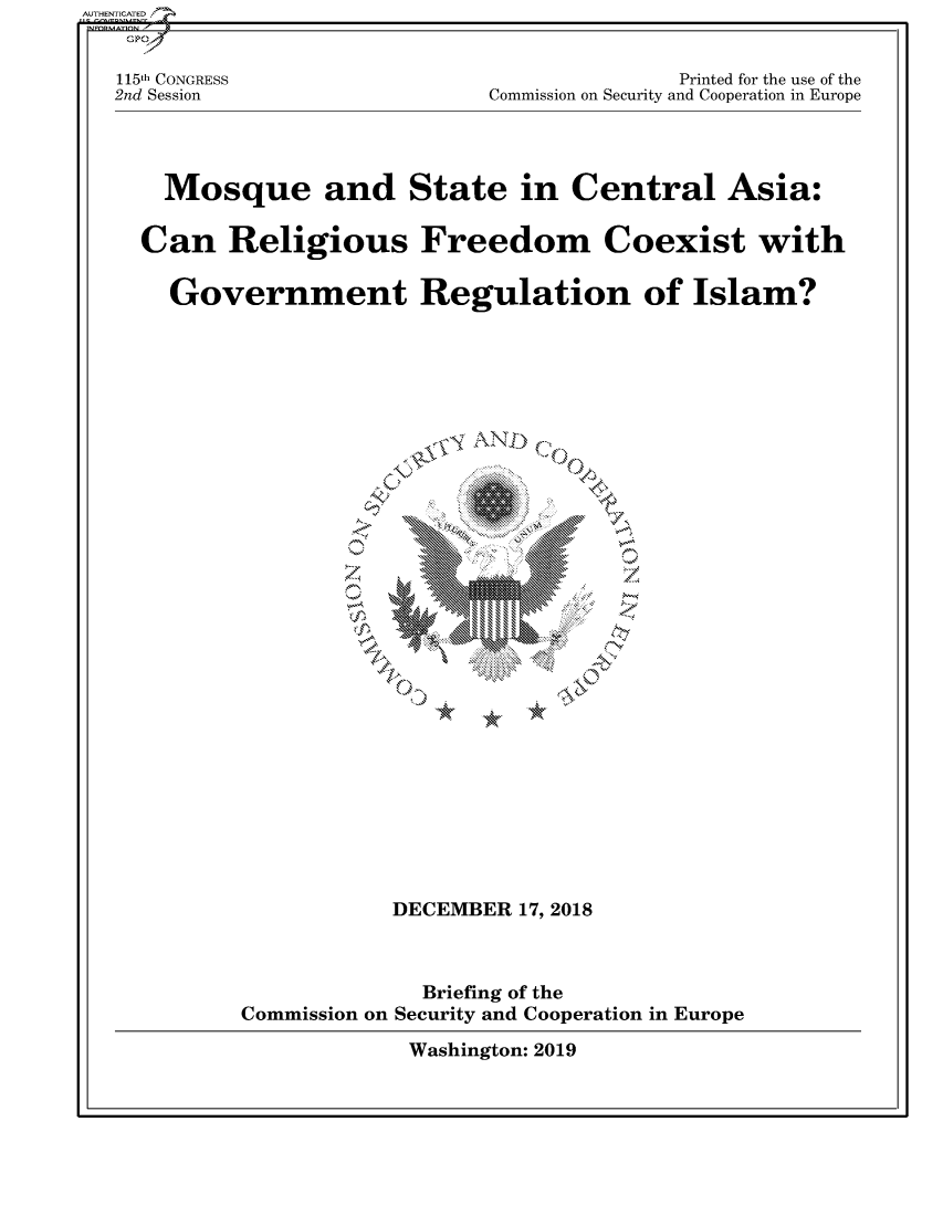 handle is hein.cbhear/fdsysavcz0001 and id is 1 raw text is: 


115th CONGRESS
2nd Session


              Printed for the use of the
Commission on Security and Cooperation in Europe


  Mosque and State in Central Asia:

Can Religious Freedom Coexist with

  Government Regulation of Islam?






                      .,SOAN




                          ~0


s'\N AV
    V


* *~


           DECEMBER 17, 2018



              Briefing of the
Commission on Security and Cooperation in Europe

             Washington: 2019


AUTHENTICATED


