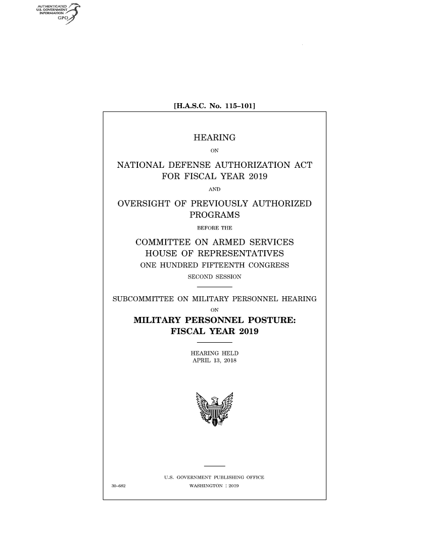handle is hein.cbhear/fdsysavkl0001 and id is 1 raw text is: AUTHETIATD
...=VRNMENT~.,
   INORATO


[H.A.S.C. No. 115-101]


                 HEARING

                    ON

 NATIONAL DEFENSE AUTHORIZATION ACT

          FOR FISCAL YEAR 2019

                    AND

 OVERSIGHT OF PREVIOUSLY AUTHORIZED

                PROGRAMS

                BEFORE THE

     COMMITTEE ON ARMED SERVICES

       HOUSE OF REPRESENTATIVES

       ONE HUNDRED FIFTEENTH CONGRESS

                SECOND SESSION



SUBCOMMITTEE ON MILITARY PERSONNEL HEARING

                    ON

    MILITARY PERSONNEL POSTURE:

            FISCAL YEAR 2019


                HEARING HELD
                APRIL 13, 2018


U.S. GOVERNMENT PUBLISHING OFFICE
     WASHINGTON :2019


30-682


