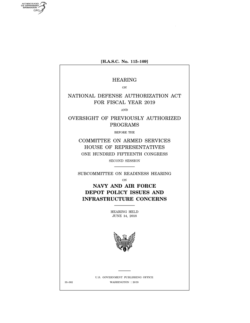 handle is hein.cbhear/fdsysavko0001 and id is 1 raw text is: AUTHETIATD
...=VRNMENT~.,
   INORATO


[H.A.S.C. No. 115-109]


                HEARING

                   ON

NATIONAL DEFENSE AUTHORIZATION ACT
         FOR FISCAL YEAR 2019

                   AND

OVERSIGHT OF PREVIOUSLY AUTHORIZED
               PROGRAMS

               BEFORE THE

    COMMITTEE ON ARMED SERVICES
      HOUSE OF REPRESENTATIVES

      ONE HUNDRED FIFTEENTH CONGRESS
              SECOND SESSION


    SUBCOMMITTEE ON READINESS HEARING
                   ON
         NAVY AND AIR FORCE
      DEPOT POLICY ISSUES AND
      INFRASTRUCTURE CONCERNS


               HEARING HELD
               JUNE 14, 2018


U.S. GOVERNMENT PUBLISHING OFFICE
     WASHINGTON :2019


33-382


