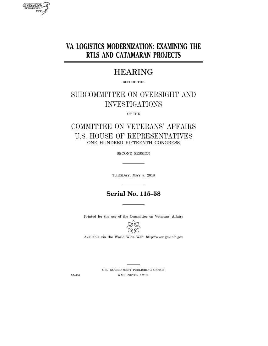 handle is hein.cbhear/fdsysavly0001 and id is 1 raw text is: AUT-ENTICATED
US. GOVERNMENT
INFORMATION
     GP


VA  LOGISTICS MODERNIZATION:   EXAMINING   THE

       RTLS AND  CATAMARAN PROJECTS



                 HEARING

                    BEFORE THE


  SUBCOMMITTEE ON OVERSIGHT AND

             INVESTIGATIONS

                     OF THE


  COMMITTEE ON VETERANS' AFFAIRS

  U.S.  HOUSE OF REPRESENTATIVES
       ONE  HUNDRED  FIFTEENTH CONGRESS


                  SECOND SESSION





                TUESDAY, MAY 8, 2018




              Serial No.  115-58





      Printed for the use of the Committee on Veterans' Affairs




      Available via the World Wide Web: http://www.govinfo.gov







            U.S. GOVERNMENT PUBLISHING OFFICE


35-486


WASHINGTON : 2019


