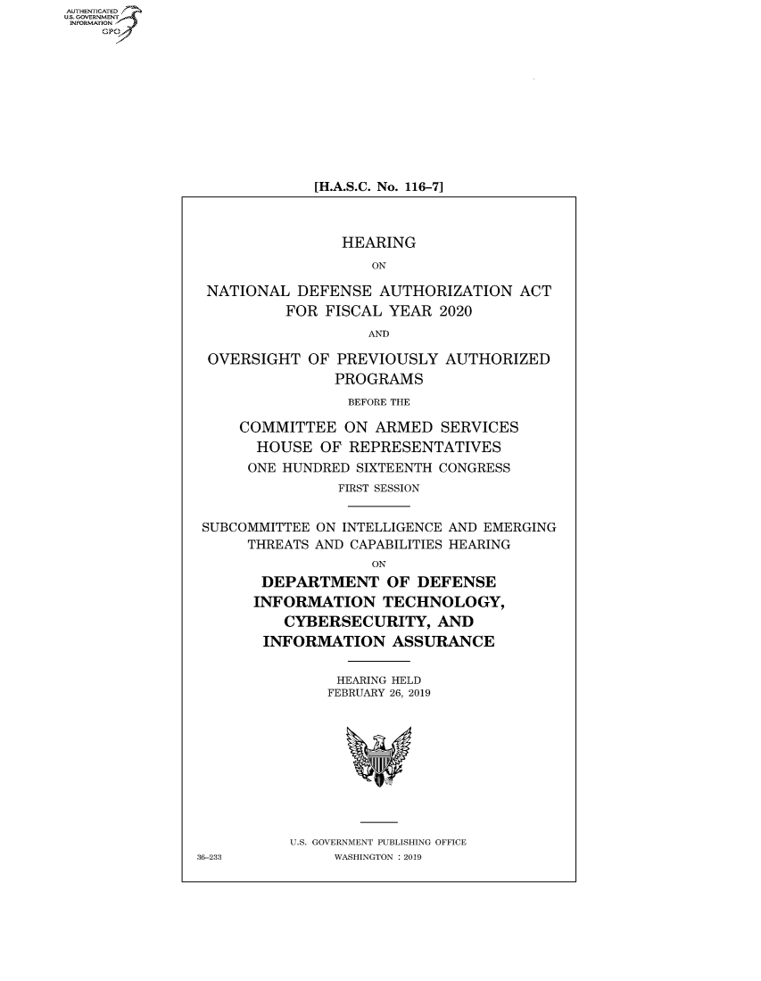 handle is hein.cbhear/fdsysavsq0001 and id is 1 raw text is: AUT-ENTICATED
US. GOVERNMENT
INFORMATION
    GP


[H.A.S.C. No. 116-7]


                 HEARING
                    ON

 NATIONAL  DEFENSE   AUTHORIZATION   ACT
          FOR  FISCAL YEAR  2020
                    AND

 OVERSIGHT   OF PREVIOUSLY  AUTHORIZED
                PROGRAMS
                BEFORE THE

     COMMITTEE   ON ARMED   SERVICES
       HOUSE  OF REPRESENTATIVES
       ONE HUNDRED SIXTEENTH CONGRESS
                FIRST SESSION


 SUBCOMMITTEE ON INTELLIGENCE AND EMERGING
      THREATS AND CAPABILITIES HEARING
                    ON
       DEPARTMENT OF DEFENSE
       INFORMATION   TECHNOLOGY,
          CYBERSECURITY,   AND
        INFORMATION   ASSURANCE


                HEARING HELD
                FEBRUARY 26, 2019










           U.S. GOVERNMENT PUBLISHING OFFICE
36-233          WASHINGTON : 2019


