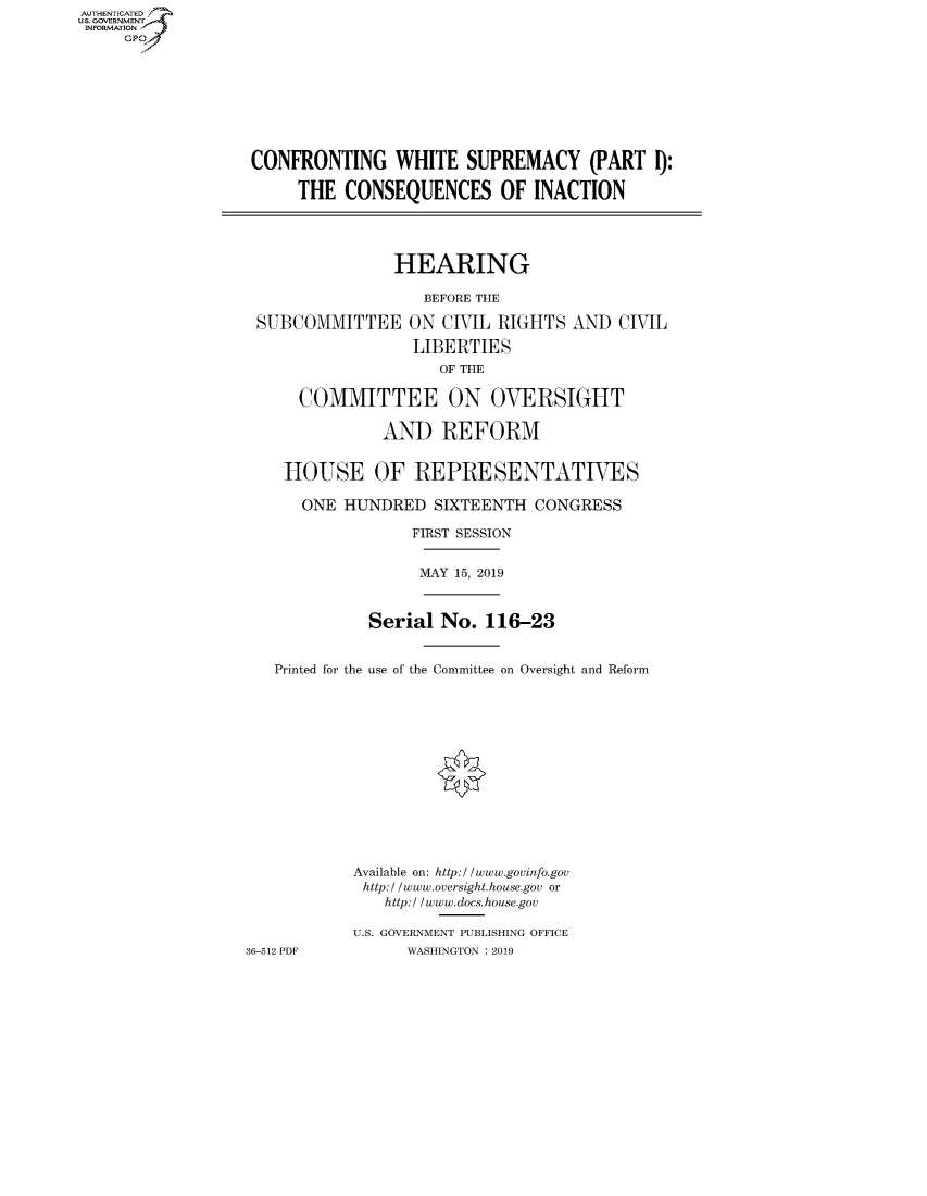 handle is hein.cbhear/fdsysavvo0001 and id is 1 raw text is: AUTIENTICATED
U.S. GOVERNMEN
INFORMATION
     GP


CONFRONTING WHITE SUPREMACY (PART 1):

     THE  CONSEQUENCES OF INACTION




               HEARING

                   BEFORE THE

 SUBCOMMITTEE ON CIVIL RIGHTS AND CIVIL

                 LIBERTIES
                    OF THE

     COMMITTEE ON OVERSIGHT

              AND   REFORM


    HOUSE OF REPRESENTATIVES

    ONE   HUNDRED   SIXTEENTH CONGRESS

                 FIRST SESSION


                 MAY  15, 2019



             Serial No.  116-23


   Printed for the use of the Committee on Oversight and Reform


36-512 PDF


Available on: http://www.govinfo.gov
http:/ /www.oversight.house.gov or
   http:/ /www.docs.house.gov

U.S. GOVERNMENT PUBLISHING OFFICE
      WASHINGTON : 2019


