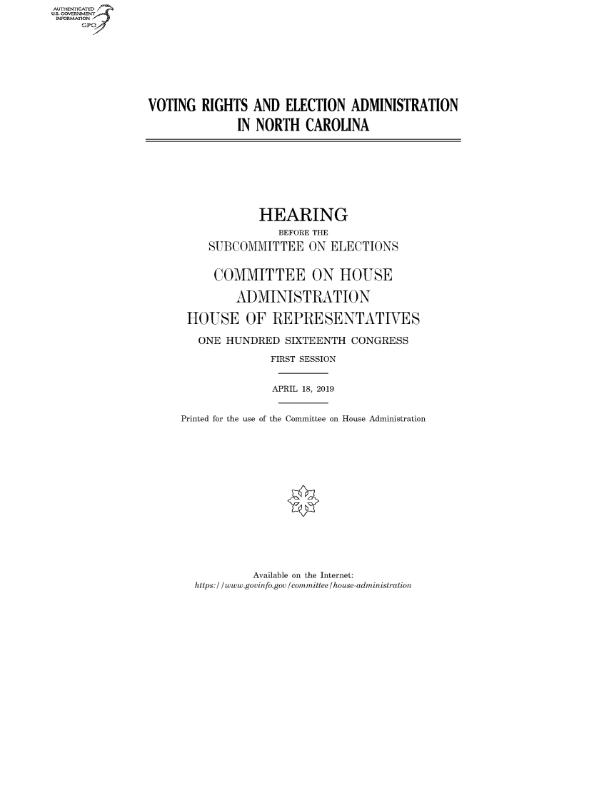 handle is hein.cbhear/fdsysawbs0001 and id is 1 raw text is: AUTHENTICATEO
U.S. GOVERNMENT
INFORMATION
     Gp








                VOTING RIGHTS AND ELECTION ADMINISTRATION

                              IN NORTH CAROLINA








                                  HEARING
                                     BEFORE THE
                         SUBCOMMITTEE ON ELECTIONS


                         COMMITTEE ON HOUSE

                              ADMINISTRATION

                      HOUSE OF REPRESENTATIVES

                        ONE HUNDRED SIXTEENTH CONGRESS

                                   FIRST SESSION


                                   APRIL 18, 2019


                     Printed for the use of the Committee on House Administration


         Available on the Internet:
https: / / www.govinfo.gov / committee / house-administration


