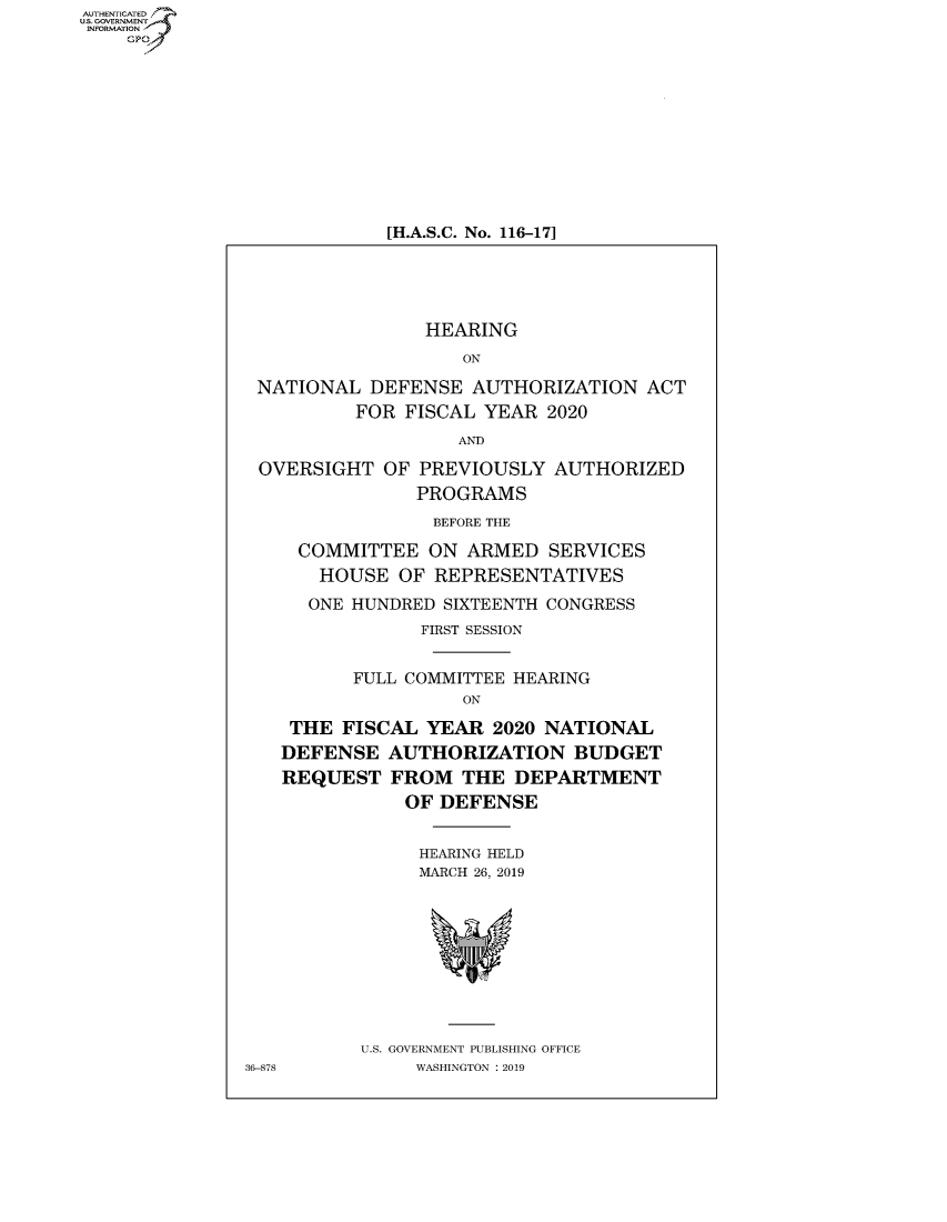 handle is hein.cbhear/fdsysawep0001 and id is 1 raw text is: AUTHENTICATEO
U.S. GOVERNMENT
INFORMATION
    GP


[H.A.S.C. No. 116-17]


               HEARING
                   ON

NATIONAL DEFENSE AUTHORIZATION ACT
         FOR FISCAL YEAR 2020
                  AND

OVERSIGHT OF PREVIOUSLY AUTHORIZED
               PROGRAMS
               BEFORE THE

    COMMITTEE ON ARMED SERVICES
      HOUSE OF REPRESENTATIVES
      ONE HUNDRED SIXTEENTH CONGRESS
               FIRST SESSION


         FULL COMMITTEE HEARING
                   ON

   THE FISCAL YEAR 2020 NATIONAL
   DEFENSE AUTHORIZATION BUDGET
   REQUEST FROM THE DEPARTMENT
              OF DEFENSE


              HEARING HELD
              MARCH 26, 2019


U.S. GOVERNMENT PUBLISHING OFFICE
     WASHINGTON : 2019


36-878


