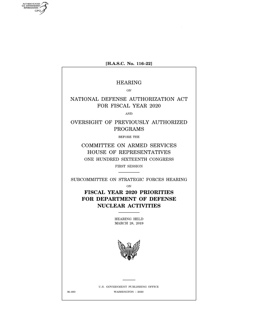 handle is hein.cbhear/fdsysawhj0001 and id is 1 raw text is: AUT-ENTICATED
US. GOVERNMENT
INFORMATION
    GP


[H.A.S.C. No. 116-22]


                 HEARING

                    ON

 NATIONAL   DEFENSE  AUTHORIZATION   ACT
          FOR  FISCAL YEAR  2020

                    AND

 OVERSIGHT   OF PREVIOUSLY   AUTHORIZED
                PROGRAMS

                  BEFORE THE

     COMMITTEE   ON  ARMED  SERVICES
       HOUSE  OF  REPRESENTATIVES
       ONE HUNDRED SIXTEENTH CONGRESS
                FIRST SESSION


 SUBCOMMITTEE  ON STRATEGIC FORCES HEARING
                    ON
      FISCAL  YEAR  2020 PRIORITIES
      FOR DEPARTMENT OF DEFENSE
          NUCLEAR ACTIVITIES


                HEARING HELD
                MARCH 28, 2019















           U.S. GOVERNMENT PUBLISHING OFFICE
36-883          WASHINGTON : 2020


