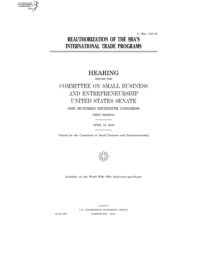 handle is hein.cbhear/fdsysawjj0001 and id is 1 raw text is: AUT-ENTICATED
US. GOVERNMENT
INFORMATION
     GP


                                  S. HRG. 116-55

 REAUTHORIZATION OF THE SBA'S

INTERNATIONAL TRADE PROGRAMS


                HEARING
                   BEFORE THE


  COMMITTEE ON SMALL BUSINESS

       AND   ENTREPRENEURSHIP

       UNITED STATES SENATE

       ONE HUNDRED  SIXTEENTH  CONGRESS

                  FIRST SESSION


                  APRIL 10, 2019


  Printed for the Committee on Small Business and Entrepreneurship













     Available via the World Wide Web: http://www.govinfo.gov










           U.S. GOVERNMENT PUBLISHING OFFICE
36-841 PDF       WASHINGTON : 2019


