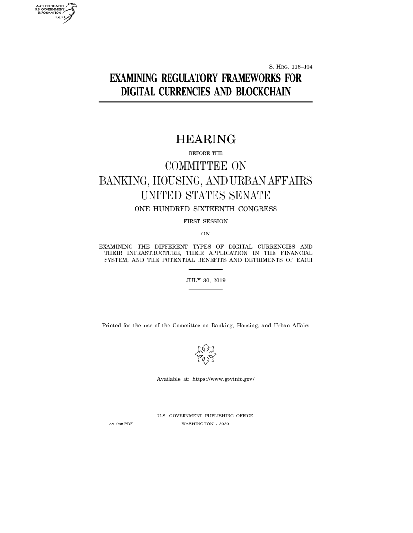handle is hein.cbhear/fdsysawue0001 and id is 1 raw text is: AUT-ENTICATED
U.S. GOVERNMENT
INFORMATION
     GP


                                       S. HRG. 116-104

EXAMINING REGULATORY FRAMEWORKS FOR

   DIGITAL  CURRENCIES AND BLOCKCHAIN


                   HEARING

                      BEFORE THE

                COMMITTEE ON

BANKING, HOUSING, AND URBAN AFFAIRS

          UNITED STATES SENATE

          ONE HUNDRED  SIXTEENTH   CONGRESS

                     FIRST SESSION

                         ON

EXAMINING THE DIFFERENT TYPES OF DIGITAL CURRENCIES AND
THEIR  INFRASTRUCTURE, THEIR APPLICATION IN THE FINANCIAL
SYSTEM, AND THE POTENTIAL BENEFITS AND DETRIMENTS OF EACH


                      JULY 30, 2019







 Printed for the use of the Committee on Banking, Housing, and Urban Affairs








              Available at: https://www.govinfo.gov/





              U.S. GOVERNMENT PUBLISHING OFFICE
   38-950 PDF       WASHINGTON : 2020


