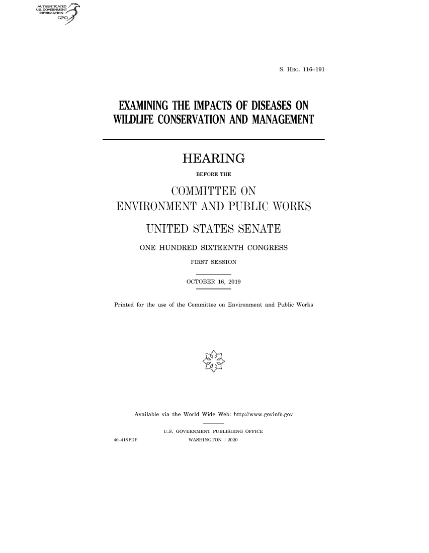 handle is hein.cbhear/fdsysawyb0001 and id is 1 raw text is: AUT-ENTICATED
US. GOVERNMENT
INFORMATION
     GP


                                       S. HRG. 116-191





 EXAMINING THE IMPACTS OF DISEASES ON

WILDLIFE  CONSERVATION AND MANAGEMENT





                HEARING

                   BEFORE THE


              COMMITTEE ON

 ENVIRONMENT AND PUBLIC WORKS


        UNITED STATES SENATE


      ONE  HUNDRED  SIXTEENTH  CONGRESS

                  FIRST SESSION


                  OCTOBER 16, 2019



Printed for the use of the Committee on Environment and Public Works

















     Available via the World Wide Web: http://www.govinfo.gov


            U.S. GOVERNMENT PUBLISHING OFFICE
40-418PDF        WASHINGTON : 2020


