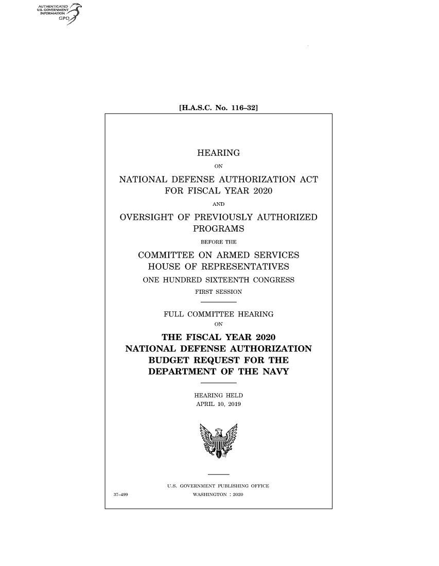handle is hein.cbhear/fdsysawyk0001 and id is 1 raw text is: AUT-ENTICATED
U.S.GOVERNMENT
INFORMATION
    GP


[H.A.S.C. No. 116-32]


                HEARING

                   ON

NATIONAL   DEFENSE  AUTHORIZATION   ACT
         FOR  FISCAL YEAR  2020

                   AND

OVERSIGHT   OF PREVIOUSLY  AUTHORIZED
               PROGRAMS

               BEFORE THE

    COMMITTEE   ON ARMED   SERVICES
      HOUSE  OF REPRESENTATIVES

      ONE HUNDRED SIXTEENTH CONGRESS
               FIRST SESSION


         FULL COMMITTEE HEARING
                   ON

         THE FISCAL  YEAR  2020
 NATIONAL   DEFENSE   AUTHORIZATION
      BUDGET   REQUEST   FOR  THE
      DEPARTMENT OF THE NAVY


               HEARING HELD
               APRIL 10, 2019











          U.S. GOVERNMENT PUBLISHING OFFICE
7-499          WASHINGTON : 2020


37-49



