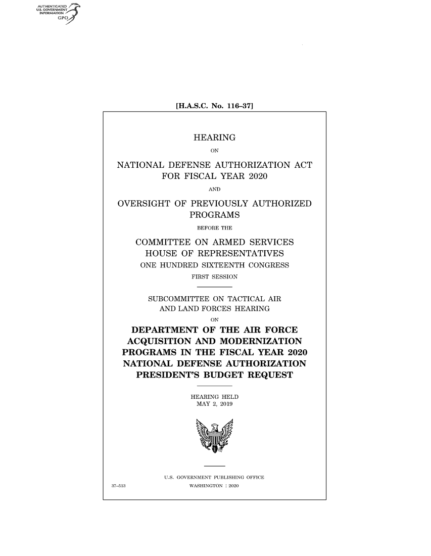 handle is hein.cbhear/fdsysawym0001 and id is 1 raw text is: AUT-ENTICATED
U.S.GOVERNMENT
INFORMATION
    GP










                           [H.A.S.C. No. 116-37]



                               HEARING
                                  ON

                NATIONAL  DEFENSE  AUTHORIZATION   ACT
                         FOR FISCAL YEAR  2020
                                  AND

                OVERSIGHT  OF PREVIOUSLY  AUTHORIZED
                              PROGRAMS
                                BEFORE THE

                    COMMITTEE  ON  ARMED  SERVICES
                    HOUSE   OF  REPRESENTATIVES
                    ONE HUNDRED SIXTEENTH CONGRESS
                              FIRST SESSION


                      SUBCOMMITTEE ON TACTICAL AIR
                        AND LAND FORCES HEARING
                                  ON
                   DEPARTMENT OF THE AIR FORCE
                   ACQUISITION AND  MODERNIZATION
                 PROGRAMS   IN THE  FISCAL YEAR  2020
                 NATIONAL   DEFENSE  AUTHORIZATION
                    PRESIDENT'S  BUDGET  REQUEST


                              HEARING HELD
                              MAY  2, 2019








                         U.S. GOVERNMENT PUBLISHING OFFICE
               37-513         WASHINGTON : 2020


