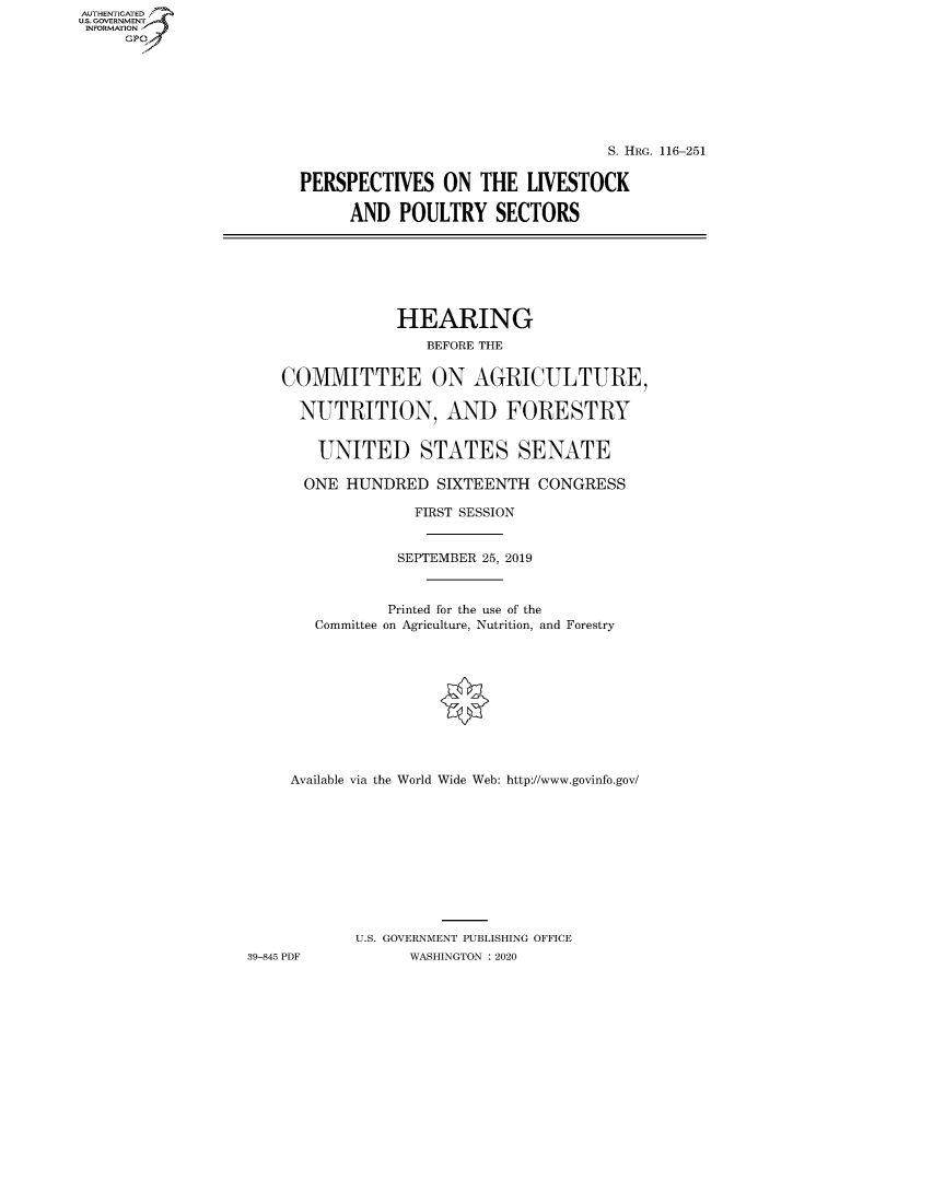 handle is hein.cbhear/fdsysaxfo0001 and id is 1 raw text is: AUTHENTICATE
U.S. GOVERNMENT
INFORMATION
     Gp


                                  S. HRG. 116-251

PERSPECTIVES ON THE LIVESTOCK

     AND POULTRY SECTORS


                HEARING
                    BEFORE THE


    COMMITTEE ON AGRICULTURE,

      NUTRITION, AND FORESTRY


        UNITED STATES SENATE

      ONE HUNDRED SIXTEENTH CONGRESS

                  FIRST SESSION


                SEPTEMBER 25, 2019



                Printed for the use of the
       Committee on Agriculture, Nutrition, and Forestry











     Available via the World Wide Web: http://www.govinfo.gov/











            U.S. GOVERNMENT PUBLISHING OFFICE
39-845 PDF        WASHINGTON : 2020


