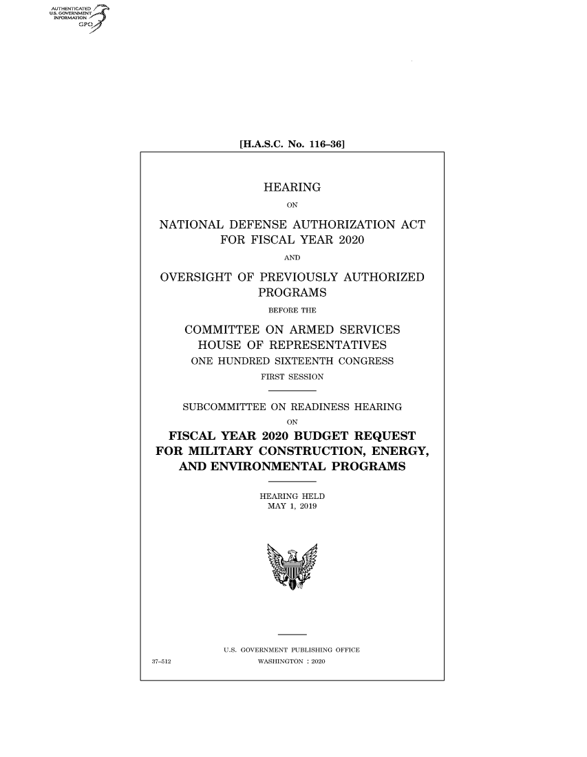 handle is hein.cbhear/fdsysaxim0001 and id is 1 raw text is: AUTHENTICATED
U.S. GOVERNMENT~,
   INORAIO /


[H.A.S.C. No. 116-36]


                HEARING
                    ON

 NATIONAL  DEFENSE   AUTHORIZATION  ACT
          FOR FISCAL  YEAR 2020
                   AND

 OVERSIGHT   OF PREVIOUSLY  AUTHORIZED
                PROGRAMS
                BEFORE THE

     COMMITTEE   ON ARMED   SERVICES
       HOUSE  OF REPRESENTATIVES
       ONE HUNDRED SIXTEENTH CONGRESS
                FIRST SESSION


     SUBCOMMITTEE ON READINESS HEARING
                    ON
  FISCAL  YEAR  2020 BUDGET   REQUEST
  FOR MILITARY  CONSTRUCTION,   ENERGY,
    AND  ENVIRONMENTAL PROGRAMS


                HEARING HELD
                MAY 1, 2019













          U.S. GOVERNMENT PUBLISHING OFFICE
37-512         WASHINGTON : 2020


