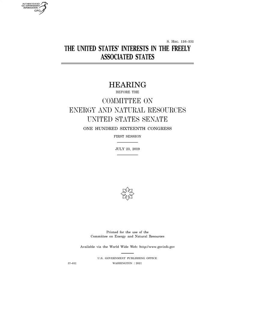 handle is hein.cbhear/fdsysbagp0001 and id is 1 raw text is: AUTHENTICATED
U.S. GOVERNMENT
INFORMATION
     GPO


                                         S. HRG. 116-331

THE  UNITED   STATES'  INTERESTS   IN THE  FREELY

              ASSOCIATED STATES


                HEARING
                   BEFORE THE


             COMMITTEE ON

ENERGY AND NATURAL RESOURCES

       UNITED STATES SENATE

       ONE HUNDRED  SIXTEENTH  CONGRESS

                  FIRST SESSION


                  JULY 23, 2019


37-812


          Printed for the use of the
    Committee on Energy and Natural Resources


Available via the World Wide Web: http://www.govinfo.gov


       U.S. GOVERNMENT PUBLISHING OFFICE
             WASHINGTON : 2021


